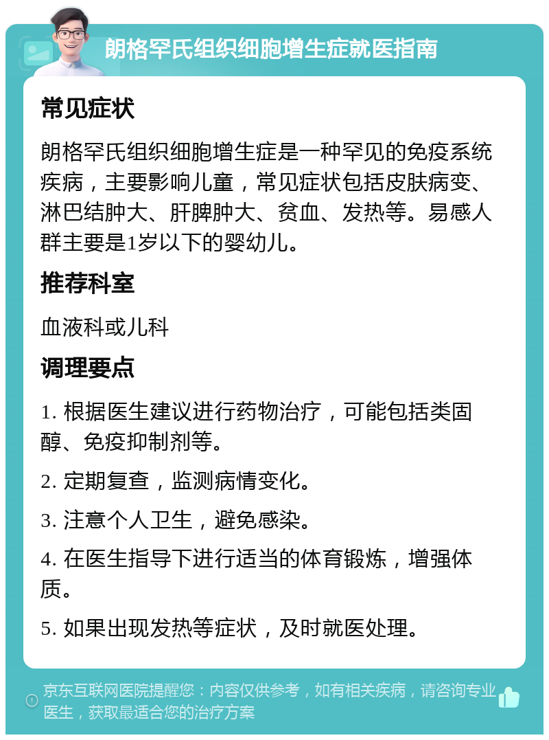 朗格罕氏组织细胞增生症就医指南 常见症状 朗格罕氏组织细胞增生症是一种罕见的免疫系统疾病，主要影响儿童，常见症状包括皮肤病变、淋巴结肿大、肝脾肿大、贫血、发热等。易感人群主要是1岁以下的婴幼儿。 推荐科室 血液科或儿科 调理要点 1. 根据医生建议进行药物治疗，可能包括类固醇、免疫抑制剂等。 2. 定期复查，监测病情变化。 3. 注意个人卫生，避免感染。 4. 在医生指导下进行适当的体育锻炼，增强体质。 5. 如果出现发热等症状，及时就医处理。