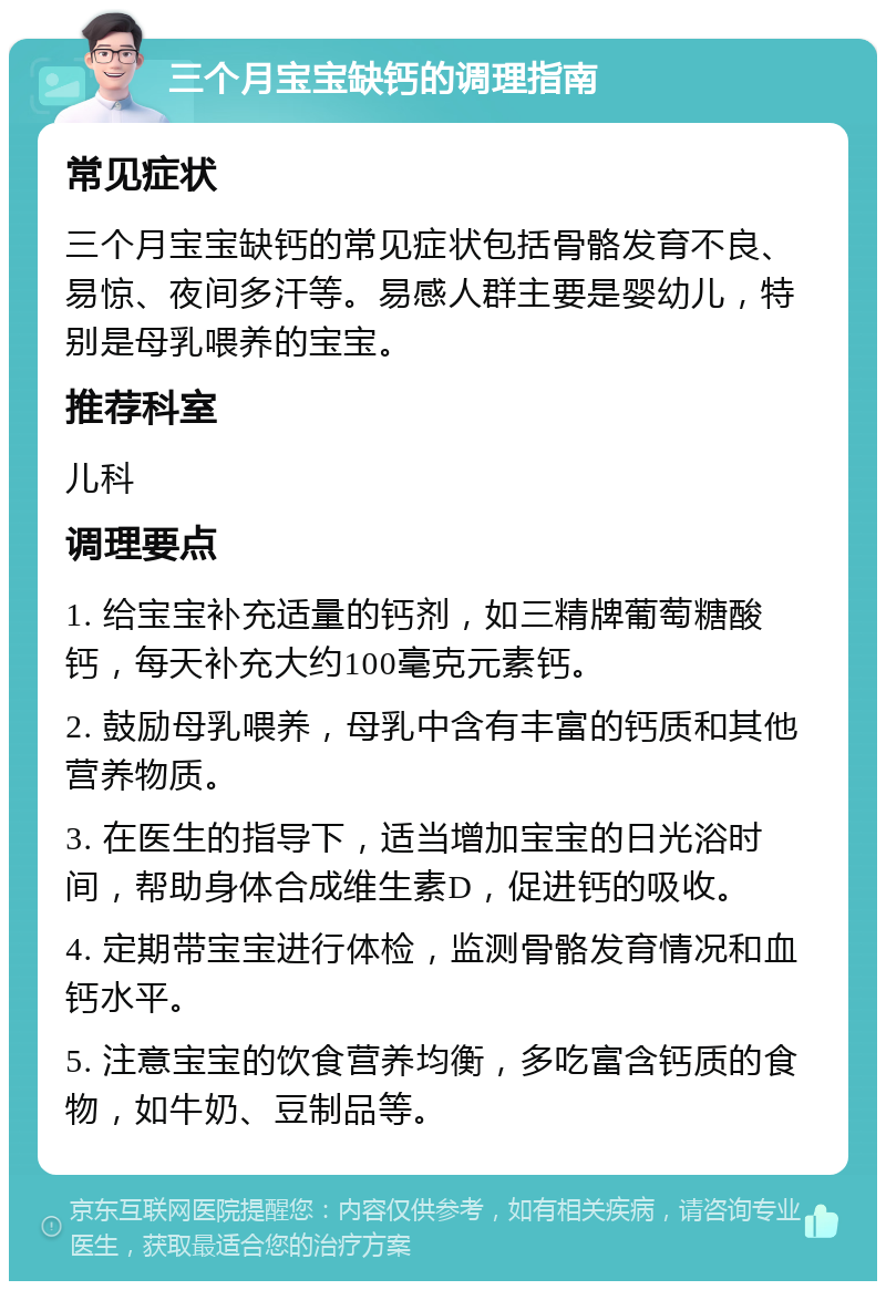 三个月宝宝缺钙的调理指南 常见症状 三个月宝宝缺钙的常见症状包括骨骼发育不良、易惊、夜间多汗等。易感人群主要是婴幼儿，特别是母乳喂养的宝宝。 推荐科室 儿科 调理要点 1. 给宝宝补充适量的钙剂，如三精牌葡萄糖酸钙，每天补充大约100毫克元素钙。 2. 鼓励母乳喂养，母乳中含有丰富的钙质和其他营养物质。 3. 在医生的指导下，适当增加宝宝的日光浴时间，帮助身体合成维生素D，促进钙的吸收。 4. 定期带宝宝进行体检，监测骨骼发育情况和血钙水平。 5. 注意宝宝的饮食营养均衡，多吃富含钙质的食物，如牛奶、豆制品等。