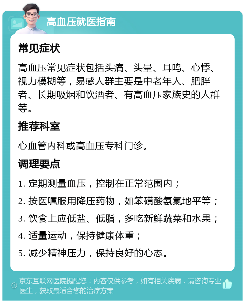 高血压就医指南 常见症状 高血压常见症状包括头痛、头晕、耳鸣、心悸、视力模糊等，易感人群主要是中老年人、肥胖者、长期吸烟和饮酒者、有高血压家族史的人群等。 推荐科室 心血管内科或高血压专科门诊。 调理要点 1. 定期测量血压，控制在正常范围内； 2. 按医嘱服用降压药物，如笨磺酸氨氯地平等； 3. 饮食上应低盐、低脂，多吃新鲜蔬菜和水果； 4. 适量运动，保持健康体重； 5. 减少精神压力，保持良好的心态。