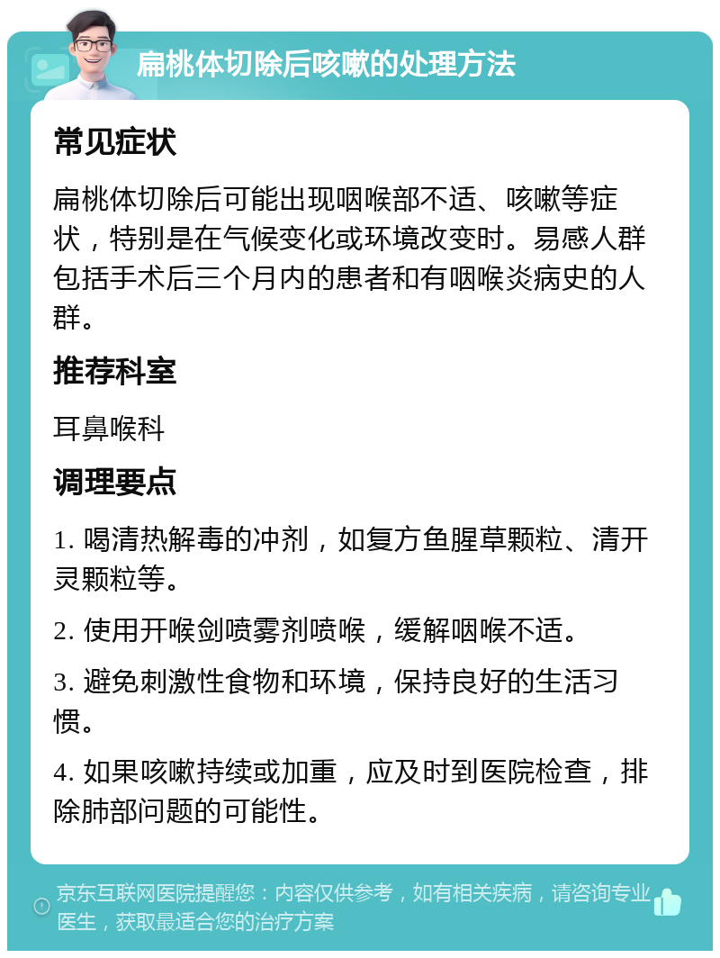 扁桃体切除后咳嗽的处理方法 常见症状 扁桃体切除后可能出现咽喉部不适、咳嗽等症状，特别是在气候变化或环境改变时。易感人群包括手术后三个月内的患者和有咽喉炎病史的人群。 推荐科室 耳鼻喉科 调理要点 1. 喝清热解毒的冲剂，如复方鱼腥草颗粒、清开灵颗粒等。 2. 使用开喉剑喷雾剂喷喉，缓解咽喉不适。 3. 避免刺激性食物和环境，保持良好的生活习惯。 4. 如果咳嗽持续或加重，应及时到医院检查，排除肺部问题的可能性。