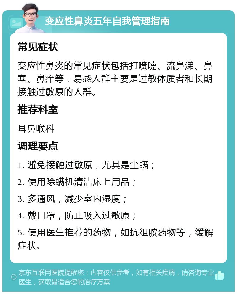 变应性鼻炎五年自我管理指南 常见症状 变应性鼻炎的常见症状包括打喷嚏、流鼻涕、鼻塞、鼻痒等，易感人群主要是过敏体质者和长期接触过敏原的人群。 推荐科室 耳鼻喉科 调理要点 1. 避免接触过敏原，尤其是尘螨； 2. 使用除螨机清洁床上用品； 3. 多通风，减少室内湿度； 4. 戴口罩，防止吸入过敏原； 5. 使用医生推荐的药物，如抗组胺药物等，缓解症状。