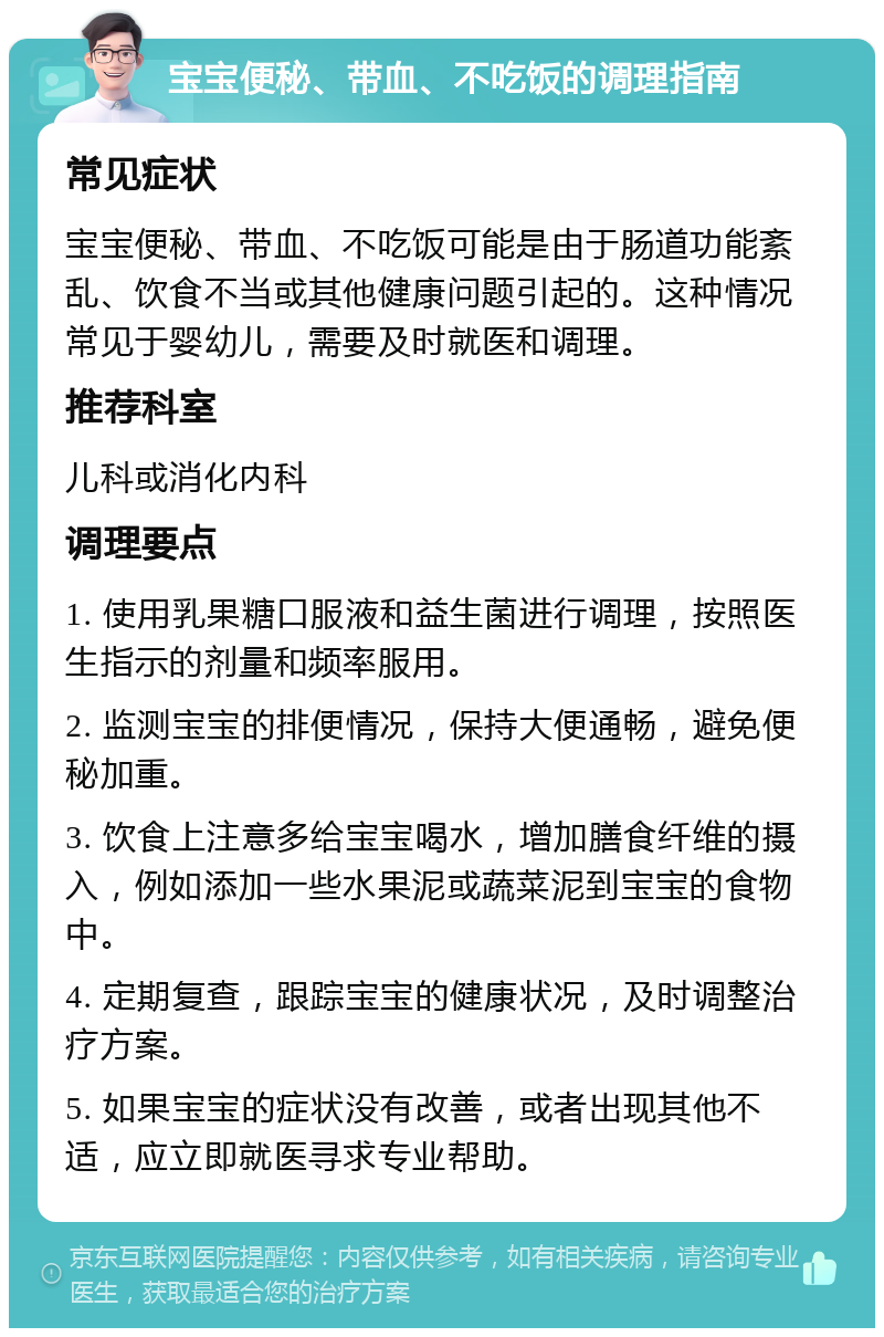 宝宝便秘、带血、不吃饭的调理指南 常见症状 宝宝便秘、带血、不吃饭可能是由于肠道功能紊乱、饮食不当或其他健康问题引起的。这种情况常见于婴幼儿，需要及时就医和调理。 推荐科室 儿科或消化内科 调理要点 1. 使用乳果糖口服液和益生菌进行调理，按照医生指示的剂量和频率服用。 2. 监测宝宝的排便情况，保持大便通畅，避免便秘加重。 3. 饮食上注意多给宝宝喝水，增加膳食纤维的摄入，例如添加一些水果泥或蔬菜泥到宝宝的食物中。 4. 定期复查，跟踪宝宝的健康状况，及时调整治疗方案。 5. 如果宝宝的症状没有改善，或者出现其他不适，应立即就医寻求专业帮助。