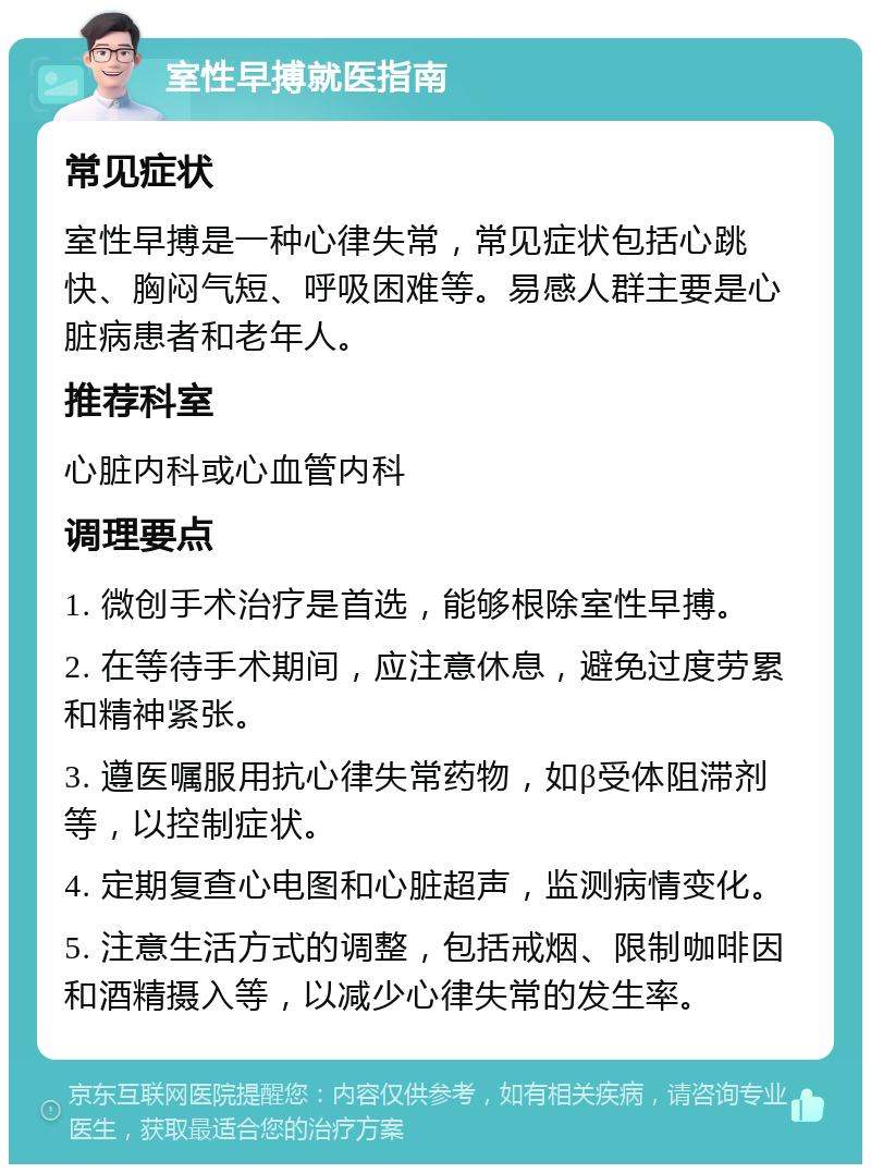 室性早搏就医指南 常见症状 室性早搏是一种心律失常，常见症状包括心跳快、胸闷气短、呼吸困难等。易感人群主要是心脏病患者和老年人。 推荐科室 心脏内科或心血管内科 调理要点 1. 微创手术治疗是首选，能够根除室性早搏。 2. 在等待手术期间，应注意休息，避免过度劳累和精神紧张。 3. 遵医嘱服用抗心律失常药物，如β受体阻滞剂等，以控制症状。 4. 定期复查心电图和心脏超声，监测病情变化。 5. 注意生活方式的调整，包括戒烟、限制咖啡因和酒精摄入等，以减少心律失常的发生率。