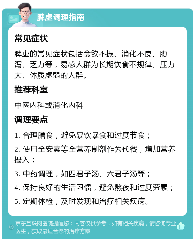 脾虚调理指南 常见症状 脾虚的常见症状包括食欲不振、消化不良、腹泻、乏力等，易感人群为长期饮食不规律、压力大、体质虚弱的人群。 推荐科室 中医内科或消化内科 调理要点 1. 合理膳食，避免暴饮暴食和过度节食； 2. 使用全安素等全营养制剂作为代餐，增加营养摄入； 3. 中药调理，如四君子汤、六君子汤等； 4. 保持良好的生活习惯，避免熬夜和过度劳累； 5. 定期体检，及时发现和治疗相关疾病。