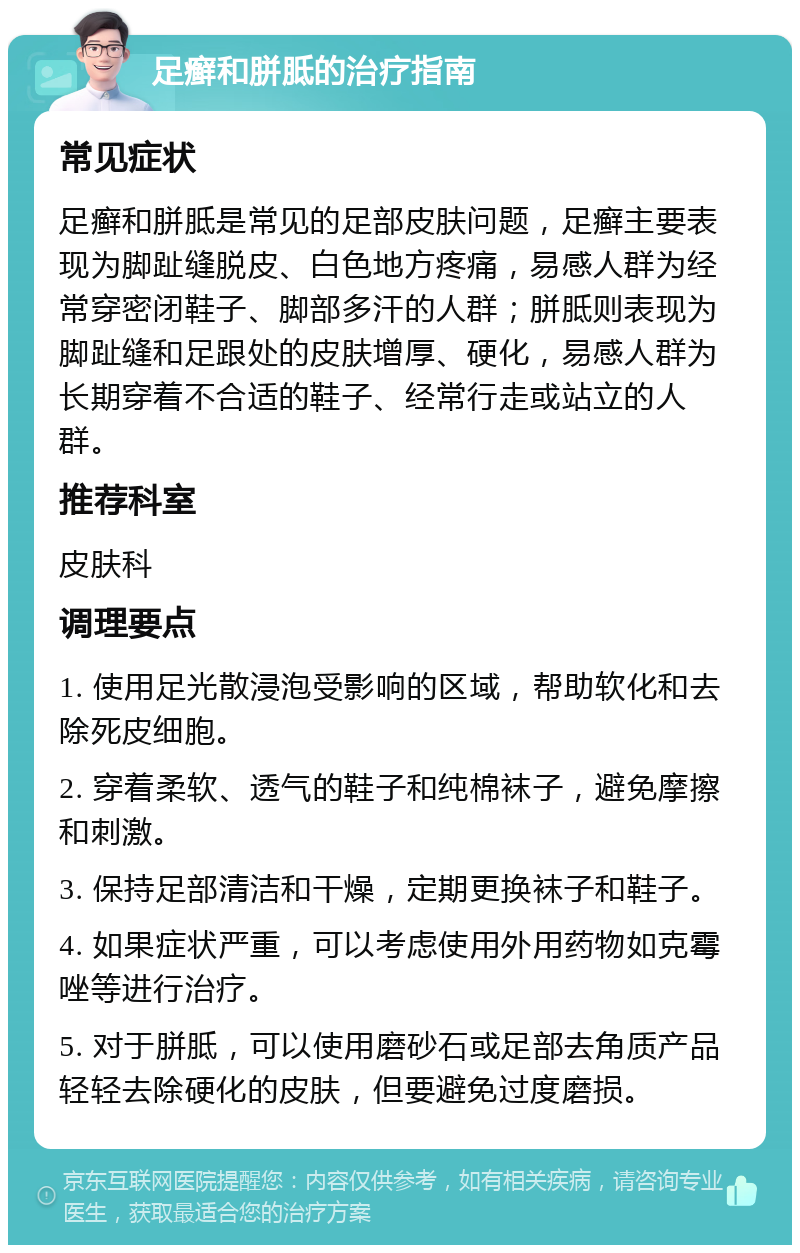 足癣和胼胝的治疗指南 常见症状 足癣和胼胝是常见的足部皮肤问题，足癣主要表现为脚趾缝脱皮、白色地方疼痛，易感人群为经常穿密闭鞋子、脚部多汗的人群；胼胝则表现为脚趾缝和足跟处的皮肤增厚、硬化，易感人群为长期穿着不合适的鞋子、经常行走或站立的人群。 推荐科室 皮肤科 调理要点 1. 使用足光散浸泡受影响的区域，帮助软化和去除死皮细胞。 2. 穿着柔软、透气的鞋子和纯棉袜子，避免摩擦和刺激。 3. 保持足部清洁和干燥，定期更换袜子和鞋子。 4. 如果症状严重，可以考虑使用外用药物如克霉唑等进行治疗。 5. 对于胼胝，可以使用磨砂石或足部去角质产品轻轻去除硬化的皮肤，但要避免过度磨损。