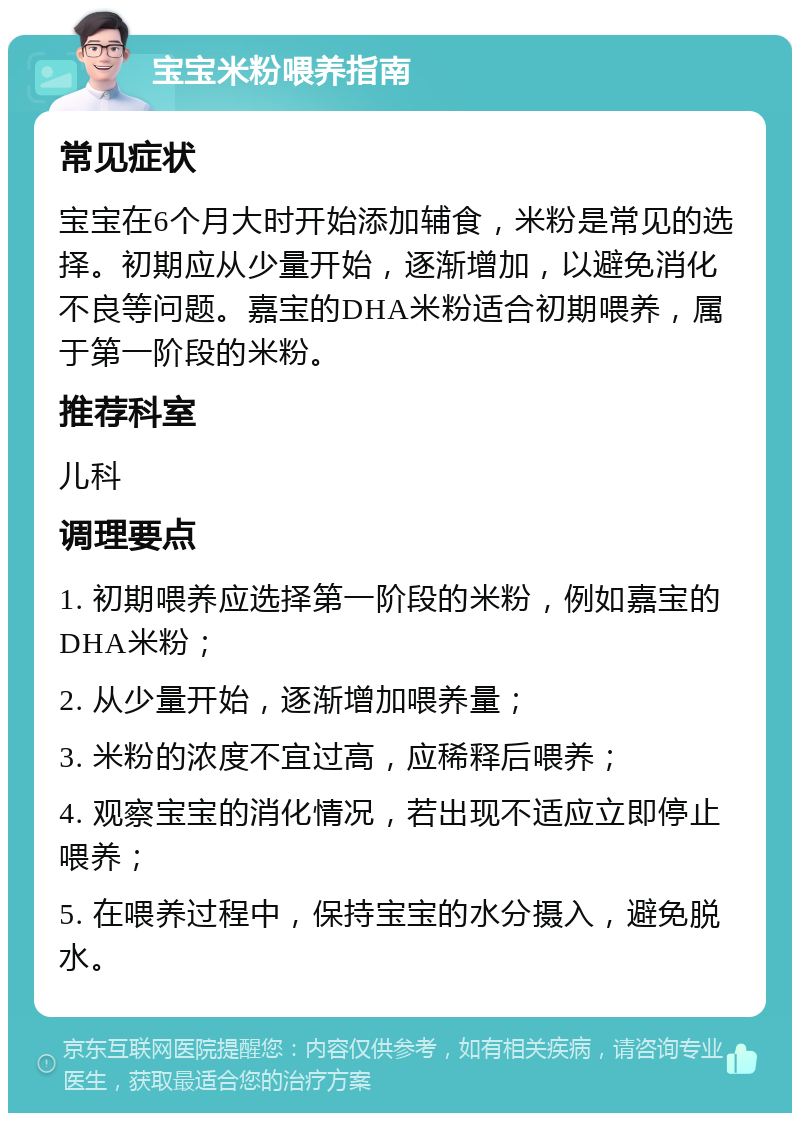 宝宝米粉喂养指南 常见症状 宝宝在6个月大时开始添加辅食，米粉是常见的选择。初期应从少量开始，逐渐增加，以避免消化不良等问题。嘉宝的DHA米粉适合初期喂养，属于第一阶段的米粉。 推荐科室 儿科 调理要点 1. 初期喂养应选择第一阶段的米粉，例如嘉宝的DHA米粉； 2. 从少量开始，逐渐增加喂养量； 3. 米粉的浓度不宜过高，应稀释后喂养； 4. 观察宝宝的消化情况，若出现不适应立即停止喂养； 5. 在喂养过程中，保持宝宝的水分摄入，避免脱水。