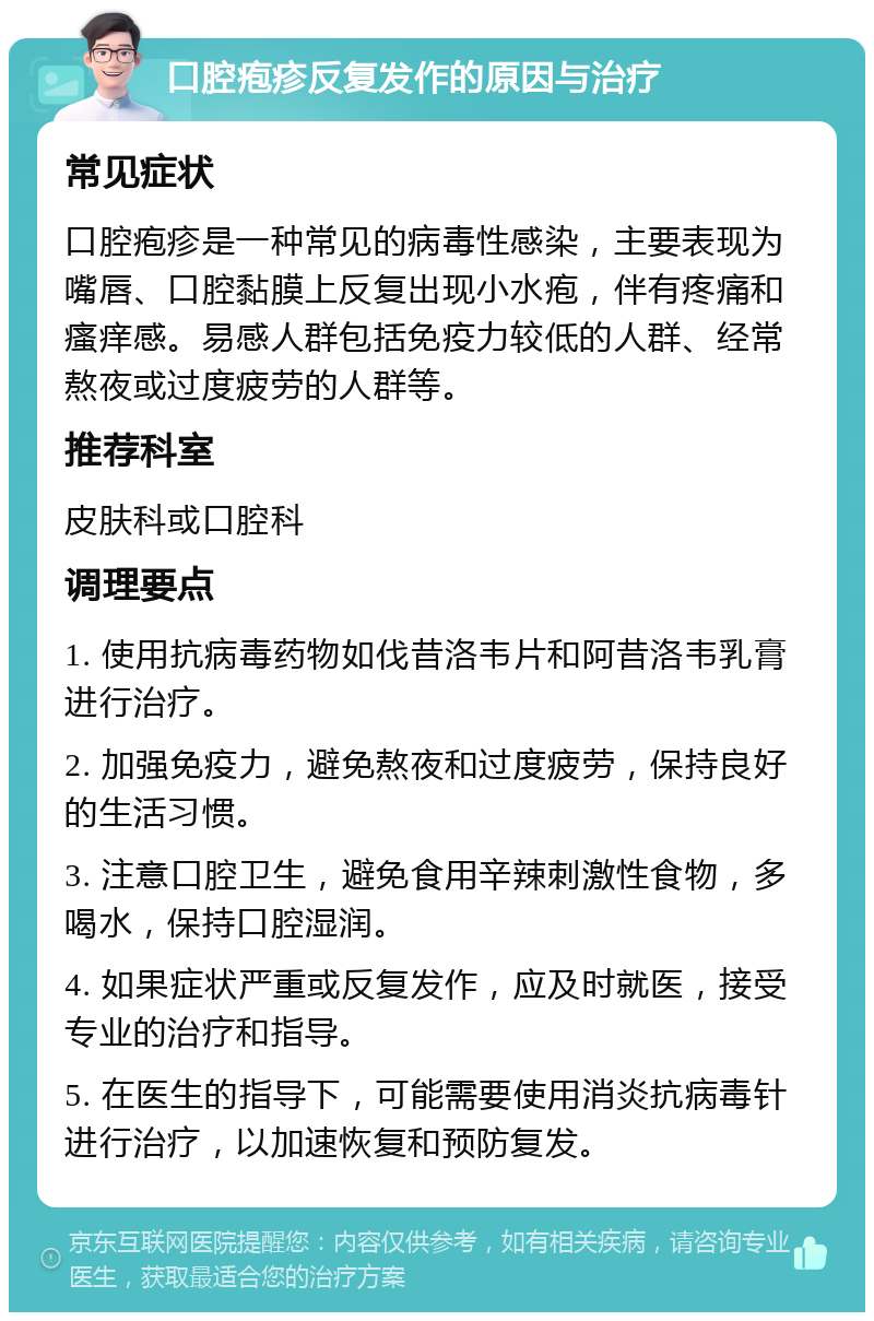 口腔疱疹反复发作的原因与治疗 常见症状 口腔疱疹是一种常见的病毒性感染，主要表现为嘴唇、口腔黏膜上反复出现小水疱，伴有疼痛和瘙痒感。易感人群包括免疫力较低的人群、经常熬夜或过度疲劳的人群等。 推荐科室 皮肤科或口腔科 调理要点 1. 使用抗病毒药物如伐昔洛韦片和阿昔洛韦乳膏进行治疗。 2. 加强免疫力，避免熬夜和过度疲劳，保持良好的生活习惯。 3. 注意口腔卫生，避免食用辛辣刺激性食物，多喝水，保持口腔湿润。 4. 如果症状严重或反复发作，应及时就医，接受专业的治疗和指导。 5. 在医生的指导下，可能需要使用消炎抗病毒针进行治疗，以加速恢复和预防复发。