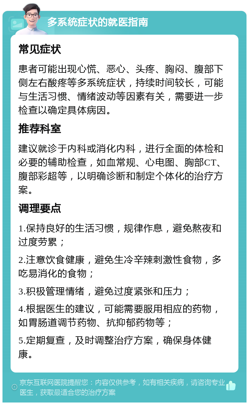 多系统症状的就医指南 常见症状 患者可能出现心慌、恶心、头疼、胸闷、腹部下侧左右酸疼等多系统症状，持续时间较长，可能与生活习惯、情绪波动等因素有关，需要进一步检查以确定具体病因。 推荐科室 建议就诊于内科或消化内科，进行全面的体检和必要的辅助检查，如血常规、心电图、胸部CT、腹部彩超等，以明确诊断和制定个体化的治疗方案。 调理要点 1.保持良好的生活习惯，规律作息，避免熬夜和过度劳累； 2.注意饮食健康，避免生冷辛辣刺激性食物，多吃易消化的食物； 3.积极管理情绪，避免过度紧张和压力； 4.根据医生的建议，可能需要服用相应的药物，如胃肠道调节药物、抗抑郁药物等； 5.定期复查，及时调整治疗方案，确保身体健康。