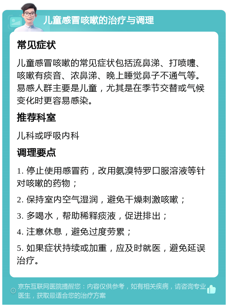 儿童感冒咳嗽的治疗与调理 常见症状 儿童感冒咳嗽的常见症状包括流鼻涕、打喷嚏、咳嗽有痰音、浓鼻涕、晚上睡觉鼻子不通气等。易感人群主要是儿童，尤其是在季节交替或气候变化时更容易感染。 推荐科室 儿科或呼吸内科 调理要点 1. 停止使用感冒药，改用氨溴特罗口服溶液等针对咳嗽的药物； 2. 保持室内空气湿润，避免干燥刺激咳嗽； 3. 多喝水，帮助稀释痰液，促进排出； 4. 注意休息，避免过度劳累； 5. 如果症状持续或加重，应及时就医，避免延误治疗。