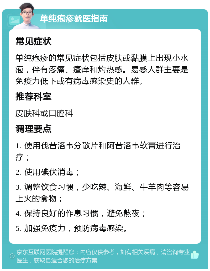 单纯疱疹就医指南 常见症状 单纯疱疹的常见症状包括皮肤或黏膜上出现小水疱，伴有疼痛、瘙痒和灼热感。易感人群主要是免疫力低下或有病毒感染史的人群。 推荐科室 皮肤科或口腔科 调理要点 1. 使用伐昔洛韦分散片和阿昔洛韦软膏进行治疗； 2. 使用碘伏消毒； 3. 调整饮食习惯，少吃辣、海鲜、牛羊肉等容易上火的食物； 4. 保持良好的作息习惯，避免熬夜； 5. 加强免疫力，预防病毒感染。