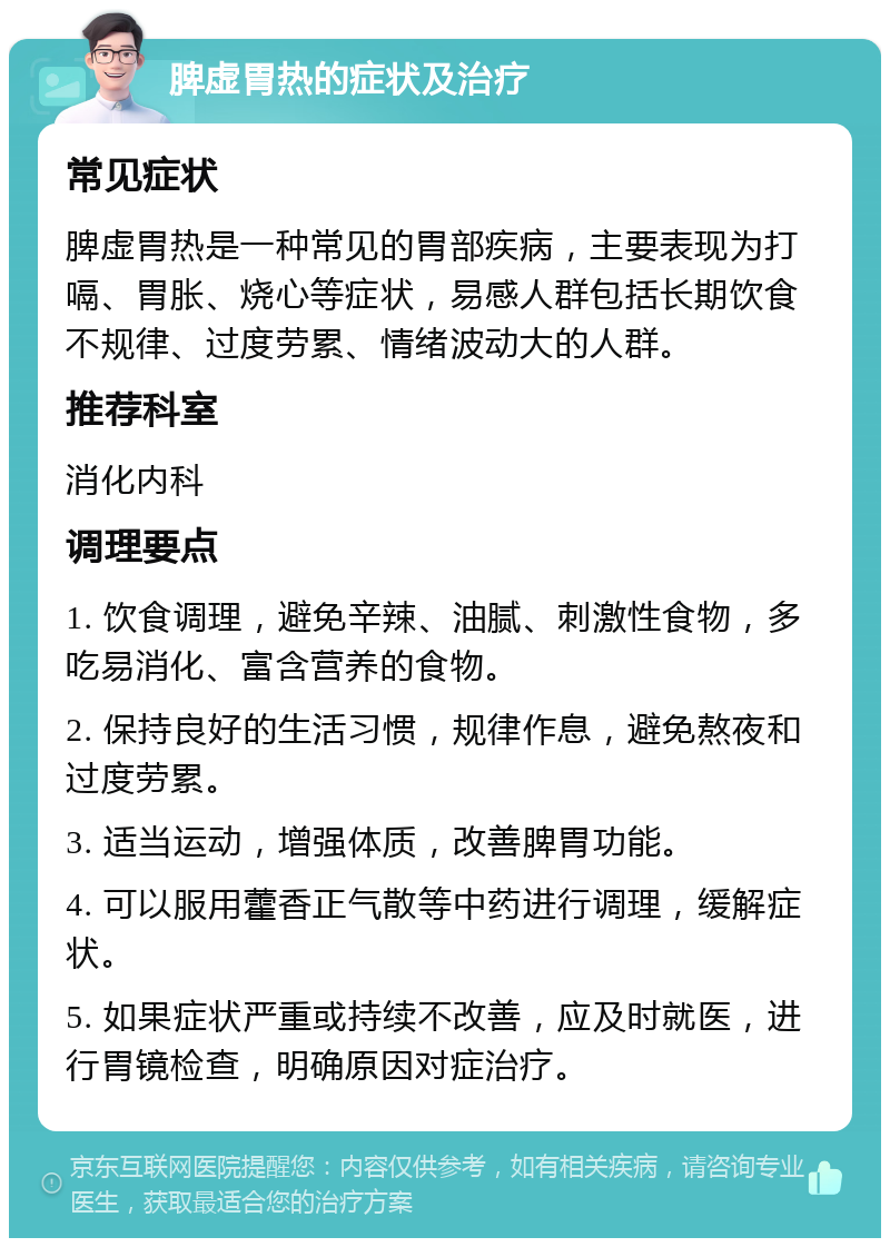 脾虚胃热的症状及治疗 常见症状 脾虚胃热是一种常见的胃部疾病，主要表现为打嗝、胃胀、烧心等症状，易感人群包括长期饮食不规律、过度劳累、情绪波动大的人群。 推荐科室 消化内科 调理要点 1. 饮食调理，避免辛辣、油腻、刺激性食物，多吃易消化、富含营养的食物。 2. 保持良好的生活习惯，规律作息，避免熬夜和过度劳累。 3. 适当运动，增强体质，改善脾胃功能。 4. 可以服用藿香正气散等中药进行调理，缓解症状。 5. 如果症状严重或持续不改善，应及时就医，进行胃镜检查，明确原因对症治疗。