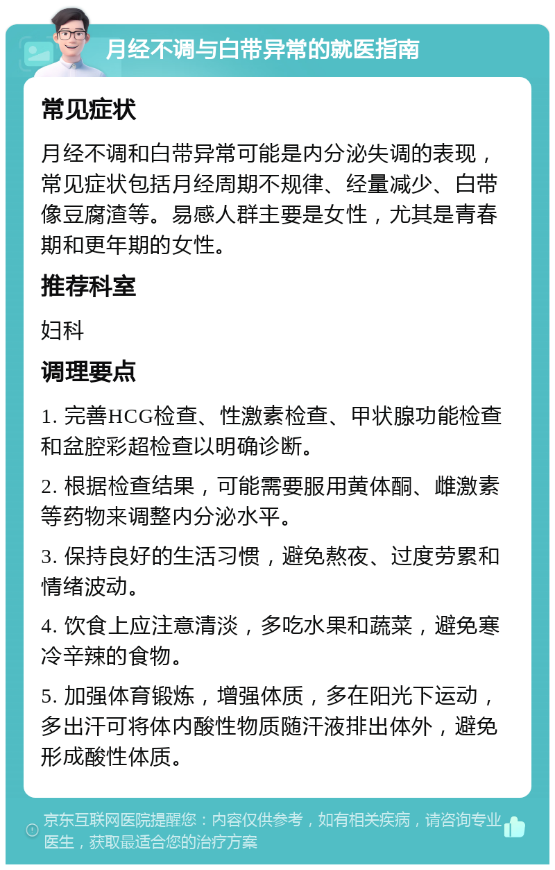 月经不调与白带异常的就医指南 常见症状 月经不调和白带异常可能是内分泌失调的表现，常见症状包括月经周期不规律、经量减少、白带像豆腐渣等。易感人群主要是女性，尤其是青春期和更年期的女性。 推荐科室 妇科 调理要点 1. 完善HCG检查、性激素检查、甲状腺功能检查和盆腔彩超检查以明确诊断。 2. 根据检查结果，可能需要服用黄体酮、雌激素等药物来调整内分泌水平。 3. 保持良好的生活习惯，避免熬夜、过度劳累和情绪波动。 4. 饮食上应注意清淡，多吃水果和蔬菜，避免寒冷辛辣的食物。 5. 加强体育锻炼，增强体质，多在阳光下运动，多出汗可将体内酸性物质随汗液排出体外，避免形成酸性体质。