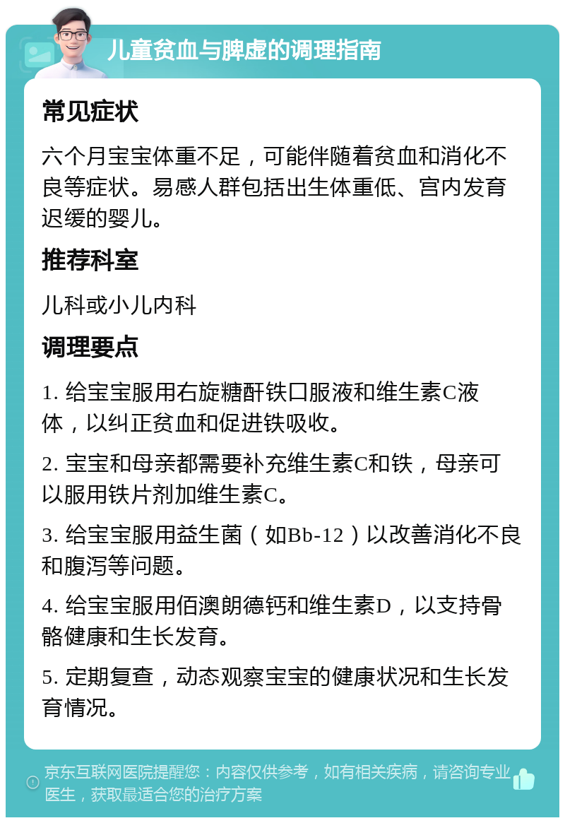 儿童贫血与脾虚的调理指南 常见症状 六个月宝宝体重不足，可能伴随着贫血和消化不良等症状。易感人群包括出生体重低、宫内发育迟缓的婴儿。 推荐科室 儿科或小儿内科 调理要点 1. 给宝宝服用右旋糖酐铁口服液和维生素C液体，以纠正贫血和促进铁吸收。 2. 宝宝和母亲都需要补充维生素C和铁，母亲可以服用铁片剂加维生素C。 3. 给宝宝服用益生菌（如Bb-12）以改善消化不良和腹泻等问题。 4. 给宝宝服用佰澳朗德钙和维生素D，以支持骨骼健康和生长发育。 5. 定期复查，动态观察宝宝的健康状况和生长发育情况。