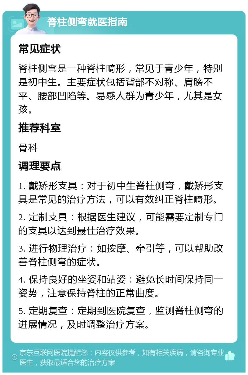 脊柱侧弯就医指南 常见症状 脊柱侧弯是一种脊柱畸形，常见于青少年，特别是初中生。主要症状包括背部不对称、肩膀不平、腰部凹陷等。易感人群为青少年，尤其是女孩。 推荐科室 骨科 调理要点 1. 戴矫形支具：对于初中生脊柱侧弯，戴矫形支具是常见的治疗方法，可以有效纠正脊柱畸形。 2. 定制支具：根据医生建议，可能需要定制专门的支具以达到最佳治疗效果。 3. 进行物理治疗：如按摩、牵引等，可以帮助改善脊柱侧弯的症状。 4. 保持良好的坐姿和站姿：避免长时间保持同一姿势，注意保持脊柱的正常曲度。 5. 定期复查：定期到医院复查，监测脊柱侧弯的进展情况，及时调整治疗方案。