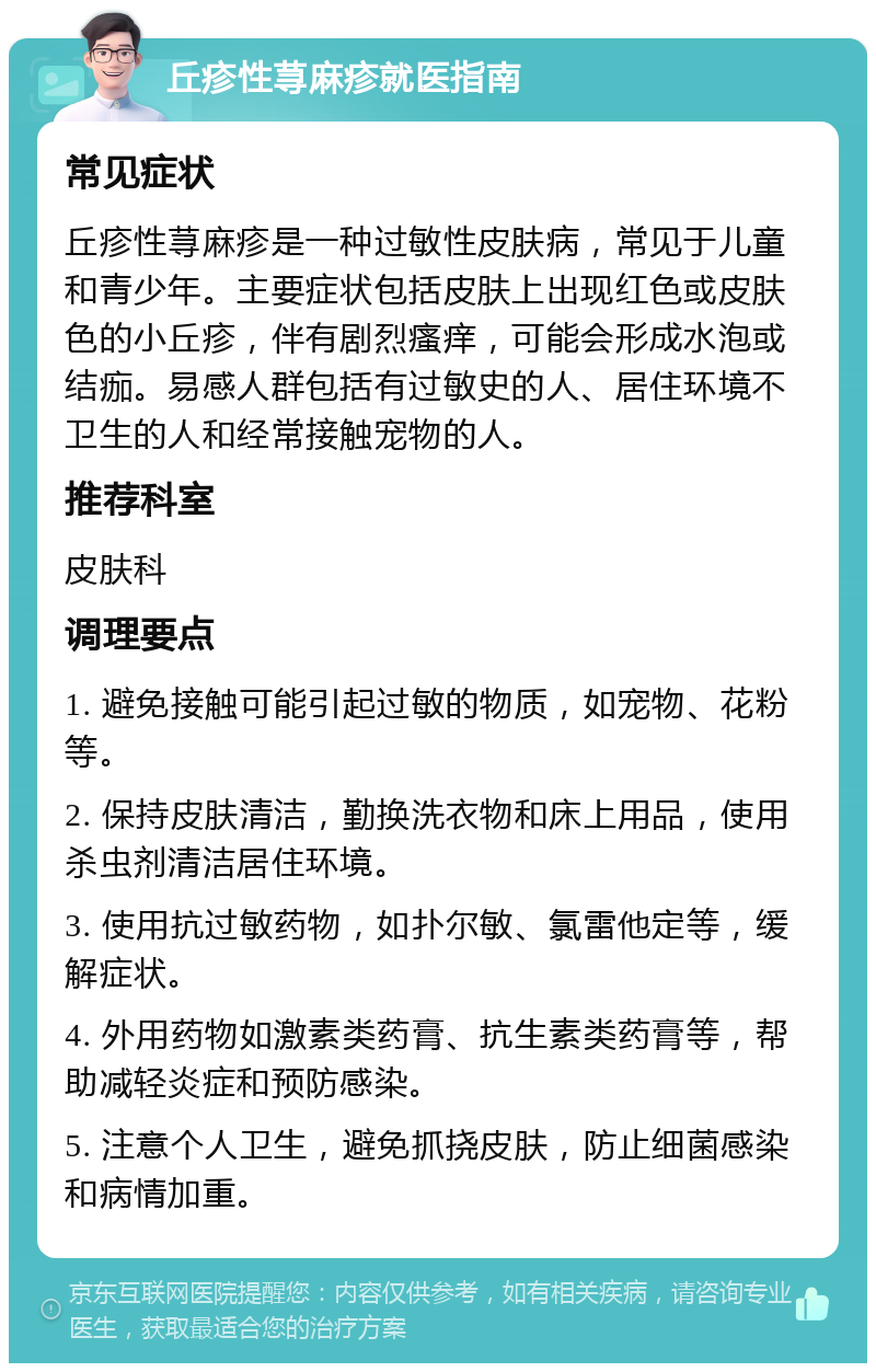 丘疹性荨麻疹就医指南 常见症状 丘疹性荨麻疹是一种过敏性皮肤病，常见于儿童和青少年。主要症状包括皮肤上出现红色或皮肤色的小丘疹，伴有剧烈瘙痒，可能会形成水泡或结痂。易感人群包括有过敏史的人、居住环境不卫生的人和经常接触宠物的人。 推荐科室 皮肤科 调理要点 1. 避免接触可能引起过敏的物质，如宠物、花粉等。 2. 保持皮肤清洁，勤换洗衣物和床上用品，使用杀虫剂清洁居住环境。 3. 使用抗过敏药物，如扑尔敏、氯雷他定等，缓解症状。 4. 外用药物如激素类药膏、抗生素类药膏等，帮助减轻炎症和预防感染。 5. 注意个人卫生，避免抓挠皮肤，防止细菌感染和病情加重。