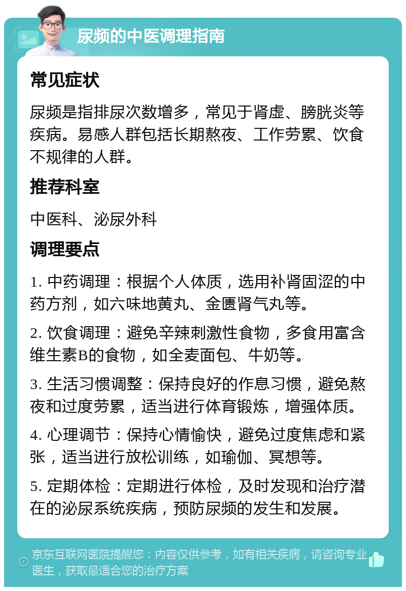 尿频的中医调理指南 常见症状 尿频是指排尿次数增多，常见于肾虚、膀胱炎等疾病。易感人群包括长期熬夜、工作劳累、饮食不规律的人群。 推荐科室 中医科、泌尿外科 调理要点 1. 中药调理：根据个人体质，选用补肾固涩的中药方剂，如六味地黄丸、金匮肾气丸等。 2. 饮食调理：避免辛辣刺激性食物，多食用富含维生素B的食物，如全麦面包、牛奶等。 3. 生活习惯调整：保持良好的作息习惯，避免熬夜和过度劳累，适当进行体育锻炼，增强体质。 4. 心理调节：保持心情愉快，避免过度焦虑和紧张，适当进行放松训练，如瑜伽、冥想等。 5. 定期体检：定期进行体检，及时发现和治疗潜在的泌尿系统疾病，预防尿频的发生和发展。