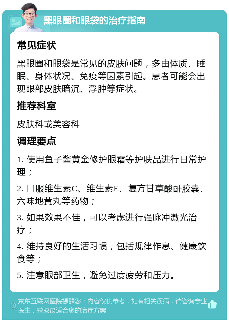 黑眼圈和眼袋的治疗指南 常见症状 黑眼圈和眼袋是常见的皮肤问题，多由体质、睡眠、身体状况、免疫等因素引起。患者可能会出现眼部皮肤暗沉、浮肿等症状。 推荐科室 皮肤科或美容科 调理要点 1. 使用鱼子酱黄金修护眼霜等护肤品进行日常护理； 2. 口服维生素C、维生素E、复方甘草酸酐胶囊、六味地黄丸等药物； 3. 如果效果不佳，可以考虑进行强脉冲激光治疗； 4. 维持良好的生活习惯，包括规律作息、健康饮食等； 5. 注意眼部卫生，避免过度疲劳和压力。