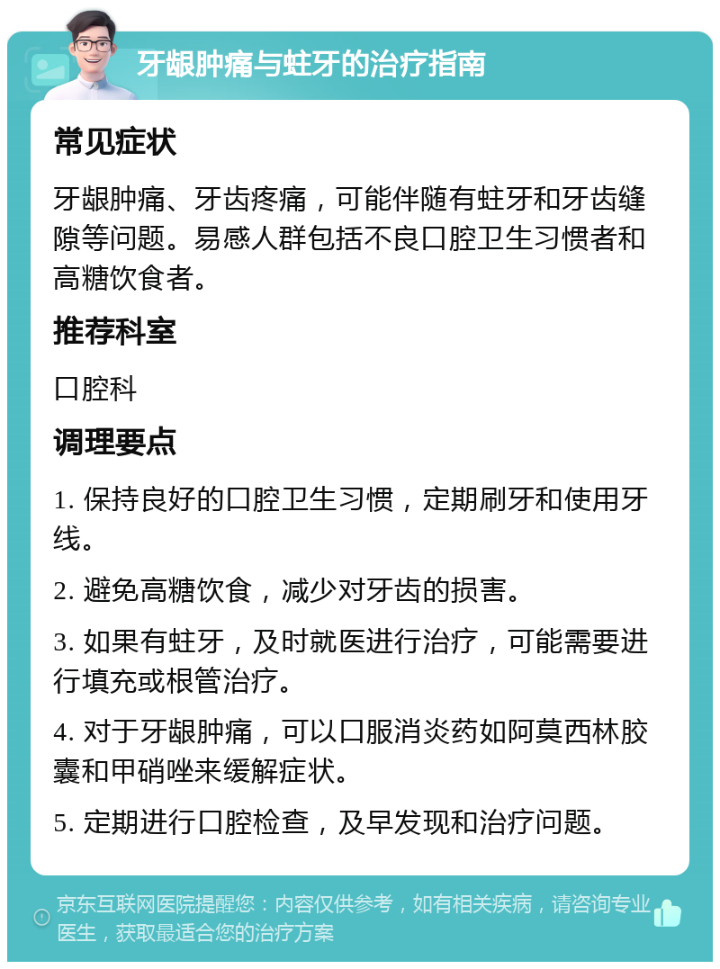 牙龈肿痛与蛀牙的治疗指南 常见症状 牙龈肿痛、牙齿疼痛，可能伴随有蛀牙和牙齿缝隙等问题。易感人群包括不良口腔卫生习惯者和高糖饮食者。 推荐科室 口腔科 调理要点 1. 保持良好的口腔卫生习惯，定期刷牙和使用牙线。 2. 避免高糖饮食，减少对牙齿的损害。 3. 如果有蛀牙，及时就医进行治疗，可能需要进行填充或根管治疗。 4. 对于牙龈肿痛，可以口服消炎药如阿莫西林胶囊和甲硝唑来缓解症状。 5. 定期进行口腔检查，及早发现和治疗问题。