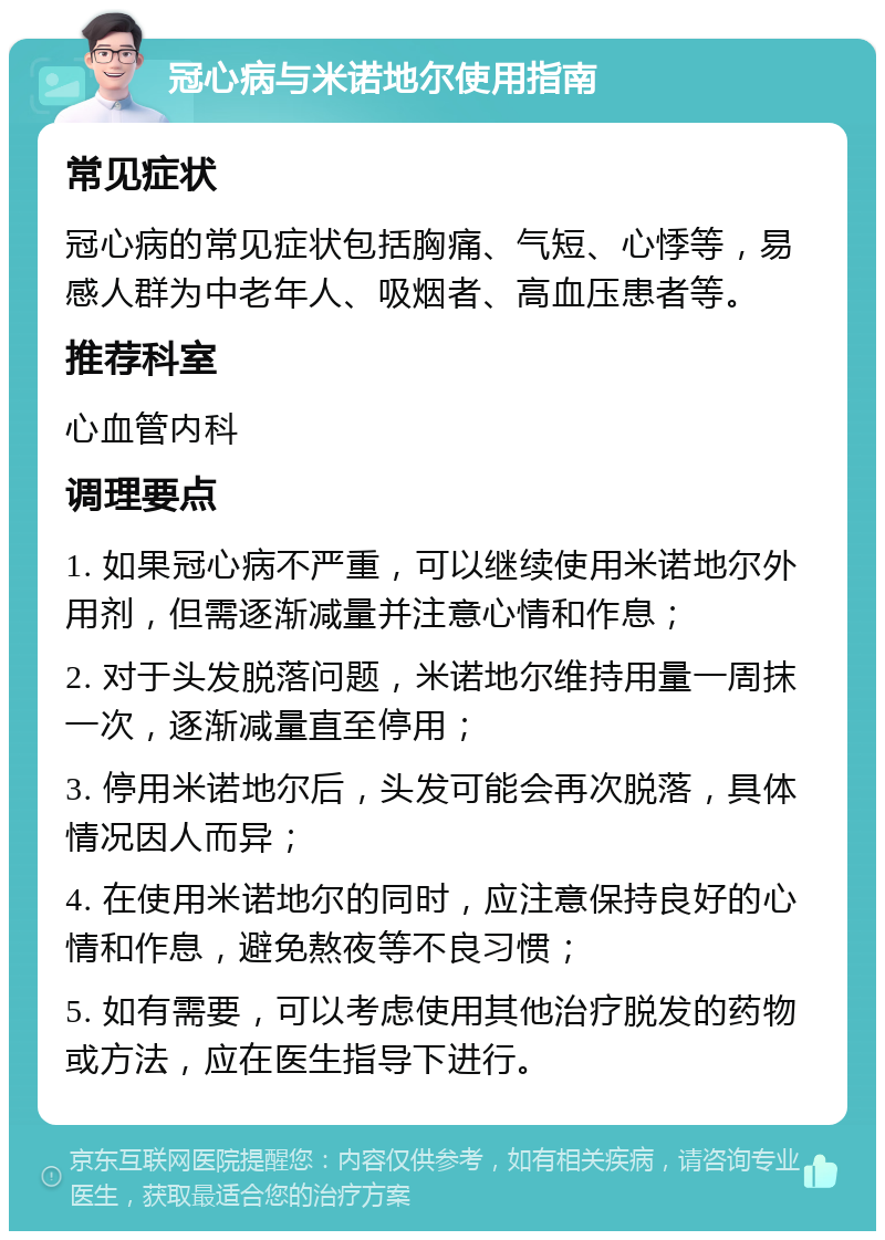 冠心病与米诺地尔使用指南 常见症状 冠心病的常见症状包括胸痛、气短、心悸等，易感人群为中老年人、吸烟者、高血压患者等。 推荐科室 心血管内科 调理要点 1. 如果冠心病不严重，可以继续使用米诺地尔外用剂，但需逐渐减量并注意心情和作息； 2. 对于头发脱落问题，米诺地尔维持用量一周抹一次，逐渐减量直至停用； 3. 停用米诺地尔后，头发可能会再次脱落，具体情况因人而异； 4. 在使用米诺地尔的同时，应注意保持良好的心情和作息，避免熬夜等不良习惯； 5. 如有需要，可以考虑使用其他治疗脱发的药物或方法，应在医生指导下进行。