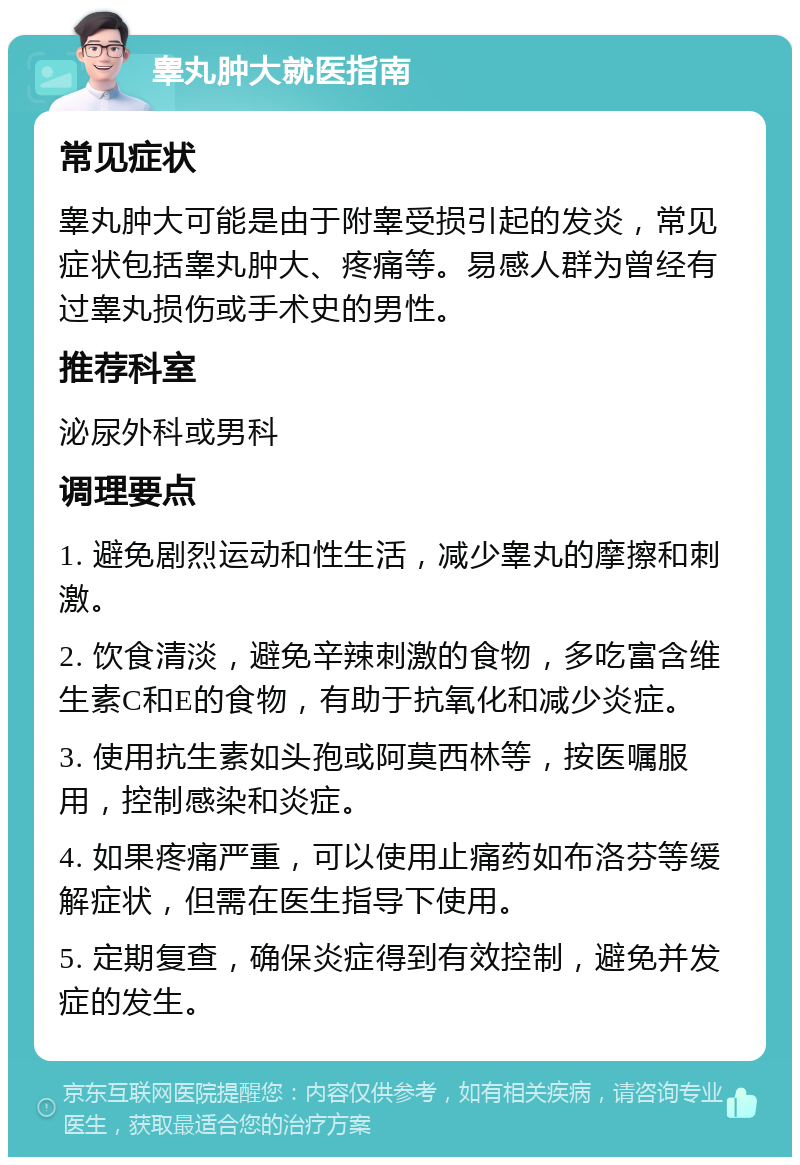 睾丸肿大就医指南 常见症状 睾丸肿大可能是由于附睾受损引起的发炎，常见症状包括睾丸肿大、疼痛等。易感人群为曾经有过睾丸损伤或手术史的男性。 推荐科室 泌尿外科或男科 调理要点 1. 避免剧烈运动和性生活，减少睾丸的摩擦和刺激。 2. 饮食清淡，避免辛辣刺激的食物，多吃富含维生素C和E的食物，有助于抗氧化和减少炎症。 3. 使用抗生素如头孢或阿莫西林等，按医嘱服用，控制感染和炎症。 4. 如果疼痛严重，可以使用止痛药如布洛芬等缓解症状，但需在医生指导下使用。 5. 定期复查，确保炎症得到有效控制，避免并发症的发生。