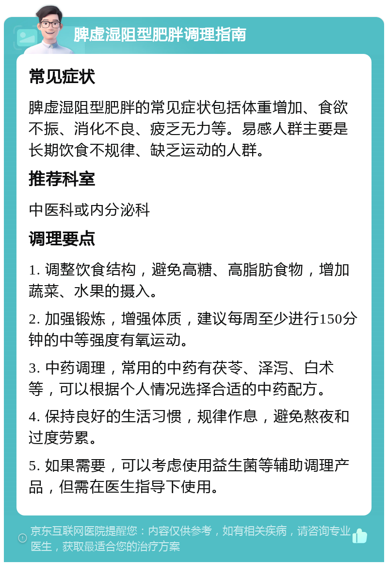 脾虚湿阻型肥胖调理指南 常见症状 脾虚湿阻型肥胖的常见症状包括体重增加、食欲不振、消化不良、疲乏无力等。易感人群主要是长期饮食不规律、缺乏运动的人群。 推荐科室 中医科或内分泌科 调理要点 1. 调整饮食结构，避免高糖、高脂肪食物，增加蔬菜、水果的摄入。 2. 加强锻炼，增强体质，建议每周至少进行150分钟的中等强度有氧运动。 3. 中药调理，常用的中药有茯苓、泽泻、白术等，可以根据个人情况选择合适的中药配方。 4. 保持良好的生活习惯，规律作息，避免熬夜和过度劳累。 5. 如果需要，可以考虑使用益生菌等辅助调理产品，但需在医生指导下使用。