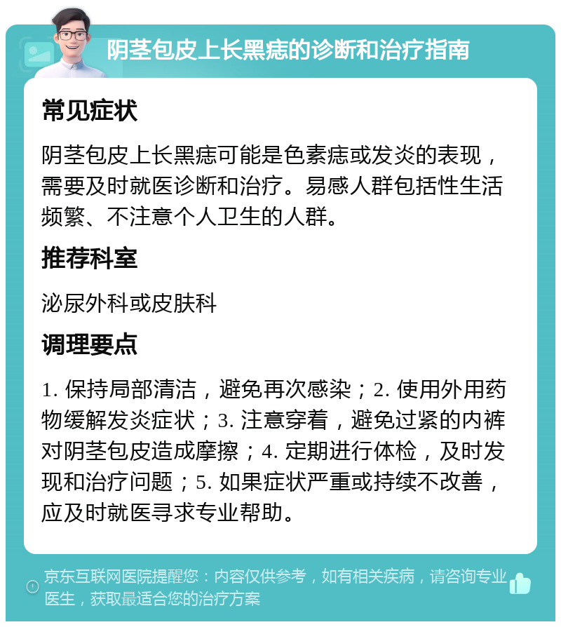 阴茎包皮上长黑痣的诊断和治疗指南 常见症状 阴茎包皮上长黑痣可能是色素痣或发炎的表现，需要及时就医诊断和治疗。易感人群包括性生活频繁、不注意个人卫生的人群。 推荐科室 泌尿外科或皮肤科 调理要点 1. 保持局部清洁，避免再次感染；2. 使用外用药物缓解发炎症状；3. 注意穿着，避免过紧的内裤对阴茎包皮造成摩擦；4. 定期进行体检，及时发现和治疗问题；5. 如果症状严重或持续不改善，应及时就医寻求专业帮助。