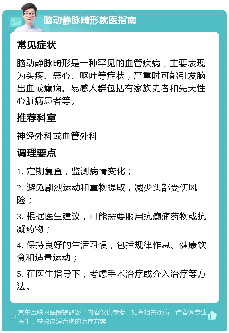 脑动静脉畸形就医指南 常见症状 脑动静脉畸形是一种罕见的血管疾病，主要表现为头疼、恶心、呕吐等症状，严重时可能引发脑出血或癫痫。易感人群包括有家族史者和先天性心脏病患者等。 推荐科室 神经外科或血管外科 调理要点 1. 定期复查，监测病情变化； 2. 避免剧烈运动和重物提取，减少头部受伤风险； 3. 根据医生建议，可能需要服用抗癫痫药物或抗凝药物； 4. 保持良好的生活习惯，包括规律作息、健康饮食和适量运动； 5. 在医生指导下，考虑手术治疗或介入治疗等方法。