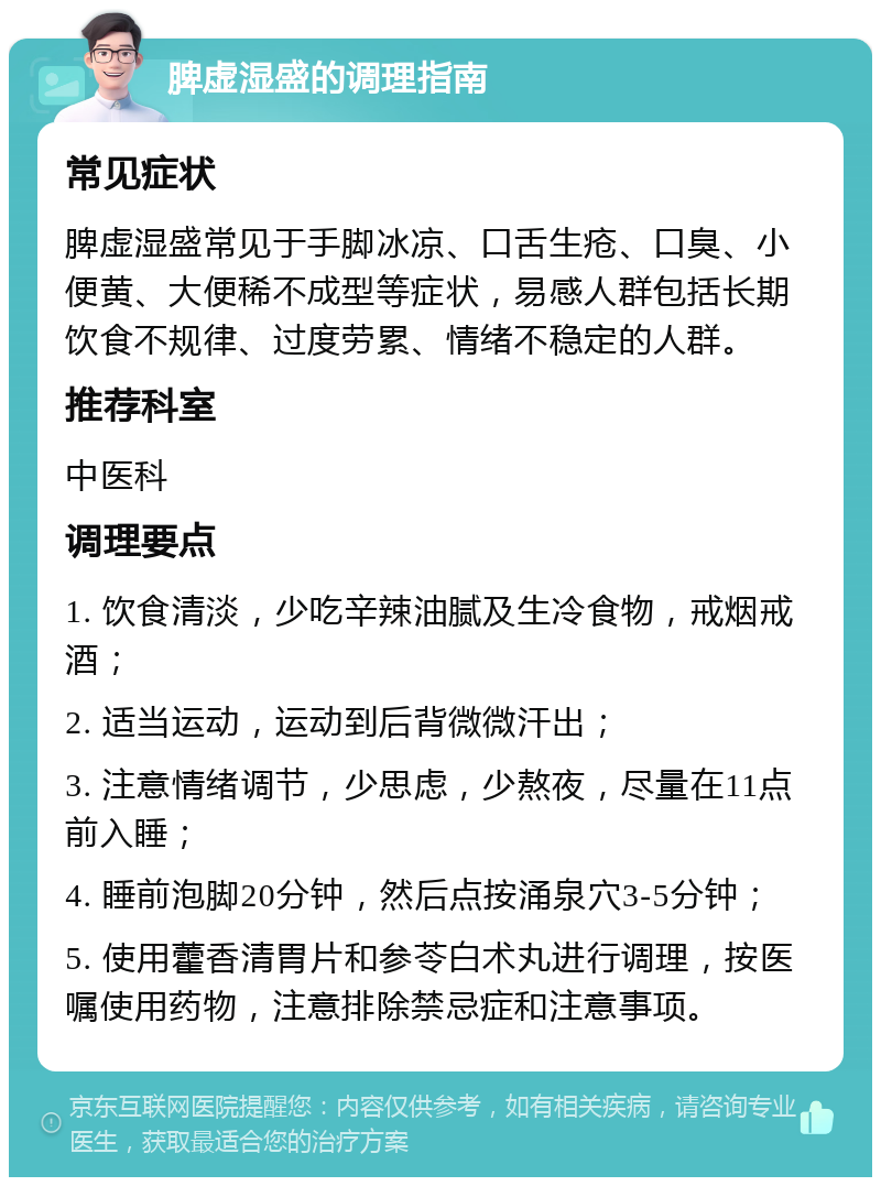 脾虚湿盛的调理指南 常见症状 脾虚湿盛常见于手脚冰凉、口舌生疮、口臭、小便黄、大便稀不成型等症状，易感人群包括长期饮食不规律、过度劳累、情绪不稳定的人群。 推荐科室 中医科 调理要点 1. 饮食清淡，少吃辛辣油腻及生冷食物，戒烟戒酒； 2. 适当运动，运动到后背微微汗出； 3. 注意情绪调节，少思虑，少熬夜，尽量在11点前入睡； 4. 睡前泡脚20分钟，然后点按涌泉穴3-5分钟； 5. 使用藿香清胃片和参苓白术丸进行调理，按医嘱使用药物，注意排除禁忌症和注意事项。