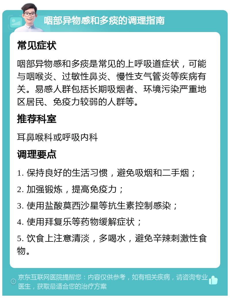 咽部异物感和多痰的调理指南 常见症状 咽部异物感和多痰是常见的上呼吸道症状，可能与咽喉炎、过敏性鼻炎、慢性支气管炎等疾病有关。易感人群包括长期吸烟者、环境污染严重地区居民、免疫力较弱的人群等。 推荐科室 耳鼻喉科或呼吸内科 调理要点 1. 保持良好的生活习惯，避免吸烟和二手烟； 2. 加强锻炼，提高免疫力； 3. 使用盐酸莫西沙星等抗生素控制感染； 4. 使用拜复乐等药物缓解症状； 5. 饮食上注意清淡，多喝水，避免辛辣刺激性食物。