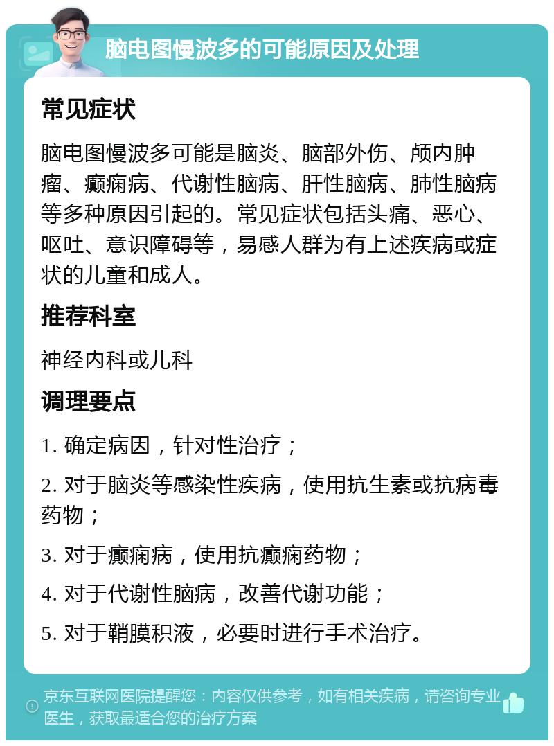 脑电图慢波多的可能原因及处理 常见症状 脑电图慢波多可能是脑炎、脑部外伤、颅内肿瘤、癫痫病、代谢性脑病、肝性脑病、肺性脑病等多种原因引起的。常见症状包括头痛、恶心、呕吐、意识障碍等，易感人群为有上述疾病或症状的儿童和成人。 推荐科室 神经内科或儿科 调理要点 1. 确定病因，针对性治疗； 2. 对于脑炎等感染性疾病，使用抗生素或抗病毒药物； 3. 对于癫痫病，使用抗癫痫药物； 4. 对于代谢性脑病，改善代谢功能； 5. 对于鞘膜积液，必要时进行手术治疗。