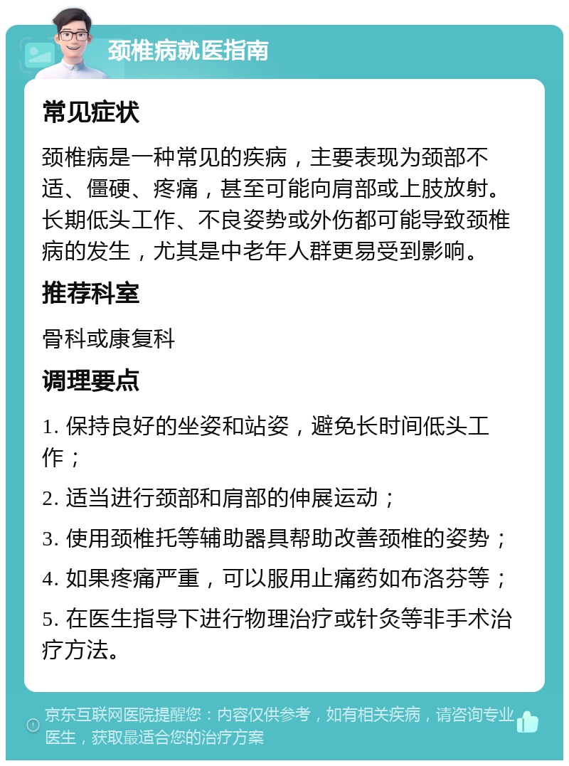 颈椎病就医指南 常见症状 颈椎病是一种常见的疾病，主要表现为颈部不适、僵硬、疼痛，甚至可能向肩部或上肢放射。长期低头工作、不良姿势或外伤都可能导致颈椎病的发生，尤其是中老年人群更易受到影响。 推荐科室 骨科或康复科 调理要点 1. 保持良好的坐姿和站姿，避免长时间低头工作； 2. 适当进行颈部和肩部的伸展运动； 3. 使用颈椎托等辅助器具帮助改善颈椎的姿势； 4. 如果疼痛严重，可以服用止痛药如布洛芬等； 5. 在医生指导下进行物理治疗或针灸等非手术治疗方法。