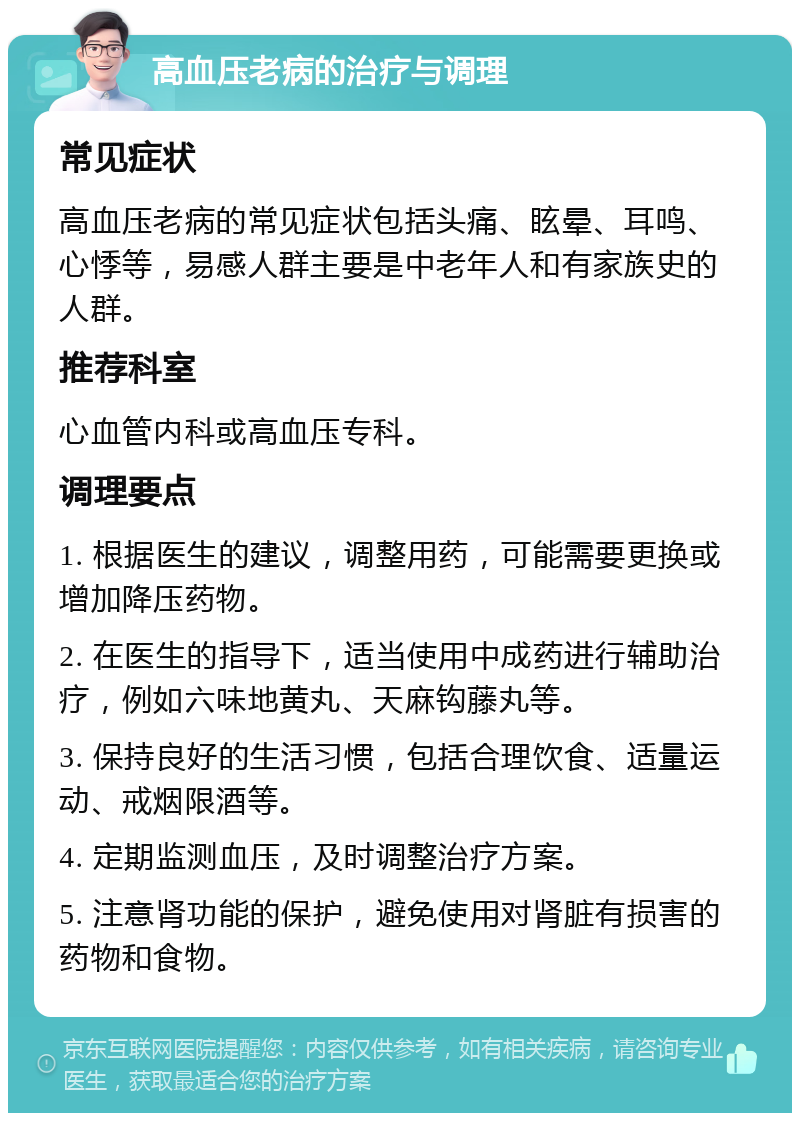 高血压老病的治疗与调理 常见症状 高血压老病的常见症状包括头痛、眩晕、耳鸣、心悸等，易感人群主要是中老年人和有家族史的人群。 推荐科室 心血管内科或高血压专科。 调理要点 1. 根据医生的建议，调整用药，可能需要更换或增加降压药物。 2. 在医生的指导下，适当使用中成药进行辅助治疗，例如六味地黄丸、天麻钩藤丸等。 3. 保持良好的生活习惯，包括合理饮食、适量运动、戒烟限酒等。 4. 定期监测血压，及时调整治疗方案。 5. 注意肾功能的保护，避免使用对肾脏有损害的药物和食物。