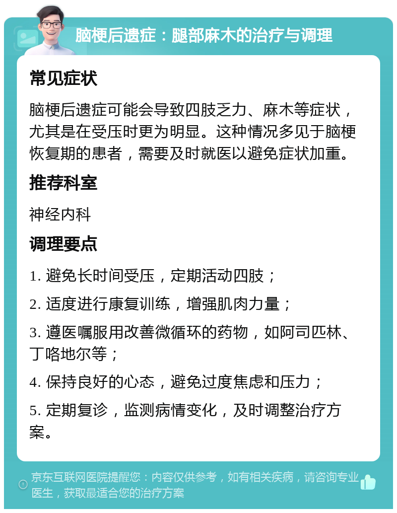 脑梗后遗症：腿部麻木的治疗与调理 常见症状 脑梗后遗症可能会导致四肢乏力、麻木等症状，尤其是在受压时更为明显。这种情况多见于脑梗恢复期的患者，需要及时就医以避免症状加重。 推荐科室 神经内科 调理要点 1. 避免长时间受压，定期活动四肢； 2. 适度进行康复训练，增强肌肉力量； 3. 遵医嘱服用改善微循环的药物，如阿司匹林、丁咯地尔等； 4. 保持良好的心态，避免过度焦虑和压力； 5. 定期复诊，监测病情变化，及时调整治疗方案。