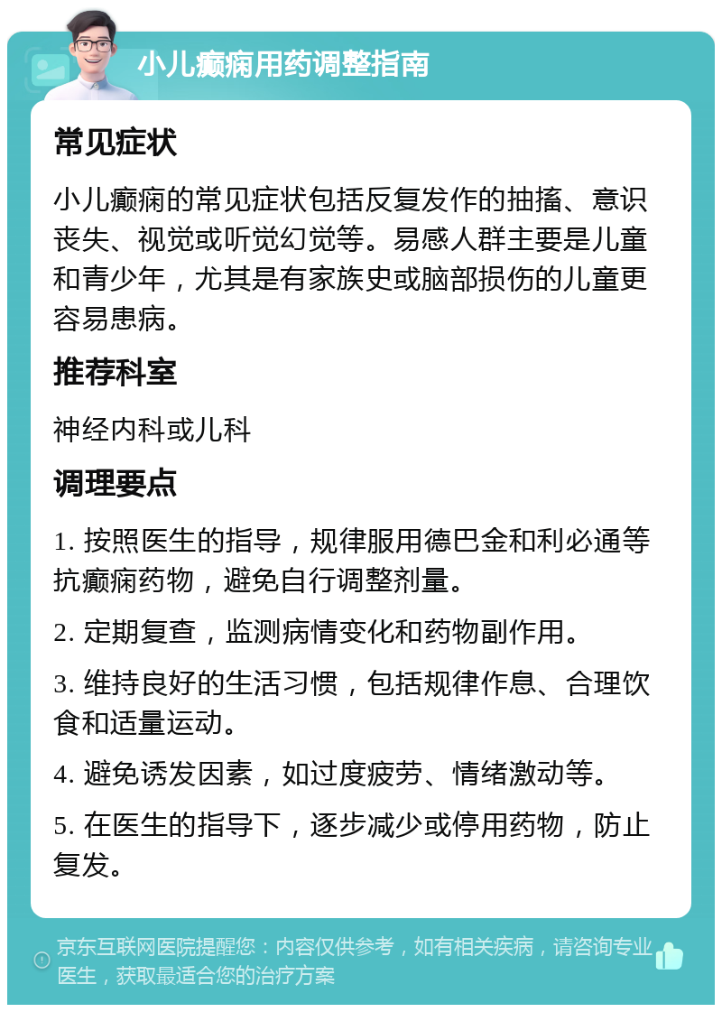 小儿癫痫用药调整指南 常见症状 小儿癫痫的常见症状包括反复发作的抽搐、意识丧失、视觉或听觉幻觉等。易感人群主要是儿童和青少年，尤其是有家族史或脑部损伤的儿童更容易患病。 推荐科室 神经内科或儿科 调理要点 1. 按照医生的指导，规律服用德巴金和利必通等抗癫痫药物，避免自行调整剂量。 2. 定期复查，监测病情变化和药物副作用。 3. 维持良好的生活习惯，包括规律作息、合理饮食和适量运动。 4. 避免诱发因素，如过度疲劳、情绪激动等。 5. 在医生的指导下，逐步减少或停用药物，防止复发。