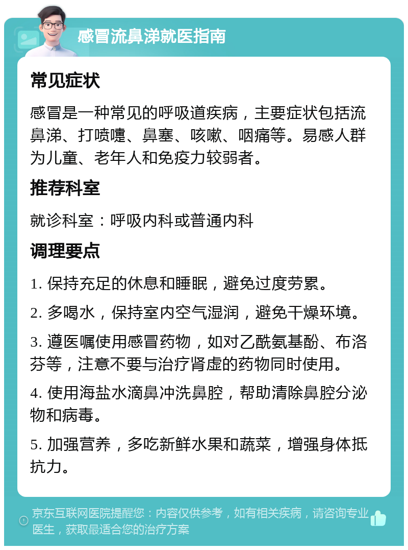 感冒流鼻涕就医指南 常见症状 感冒是一种常见的呼吸道疾病，主要症状包括流鼻涕、打喷嚏、鼻塞、咳嗽、咽痛等。易感人群为儿童、老年人和免疫力较弱者。 推荐科室 就诊科室：呼吸内科或普通内科 调理要点 1. 保持充足的休息和睡眠，避免过度劳累。 2. 多喝水，保持室内空气湿润，避免干燥环境。 3. 遵医嘱使用感冒药物，如对乙酰氨基酚、布洛芬等，注意不要与治疗肾虚的药物同时使用。 4. 使用海盐水滴鼻冲洗鼻腔，帮助清除鼻腔分泌物和病毒。 5. 加强营养，多吃新鲜水果和蔬菜，增强身体抵抗力。