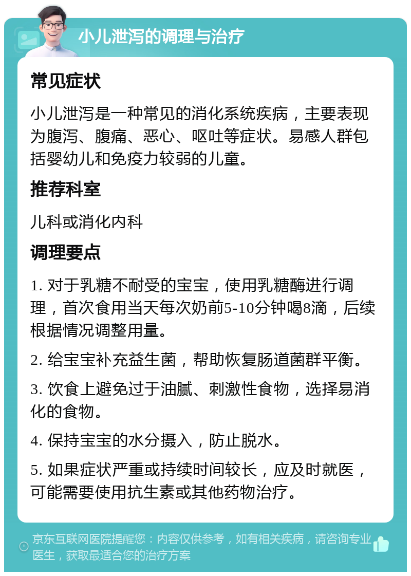 小儿泄泻的调理与治疗 常见症状 小儿泄泻是一种常见的消化系统疾病，主要表现为腹泻、腹痛、恶心、呕吐等症状。易感人群包括婴幼儿和免疫力较弱的儿童。 推荐科室 儿科或消化内科 调理要点 1. 对于乳糖不耐受的宝宝，使用乳糖酶进行调理，首次食用当天每次奶前5-10分钟喝8滴，后续根据情况调整用量。 2. 给宝宝补充益生菌，帮助恢复肠道菌群平衡。 3. 饮食上避免过于油腻、刺激性食物，选择易消化的食物。 4. 保持宝宝的水分摄入，防止脱水。 5. 如果症状严重或持续时间较长，应及时就医，可能需要使用抗生素或其他药物治疗。