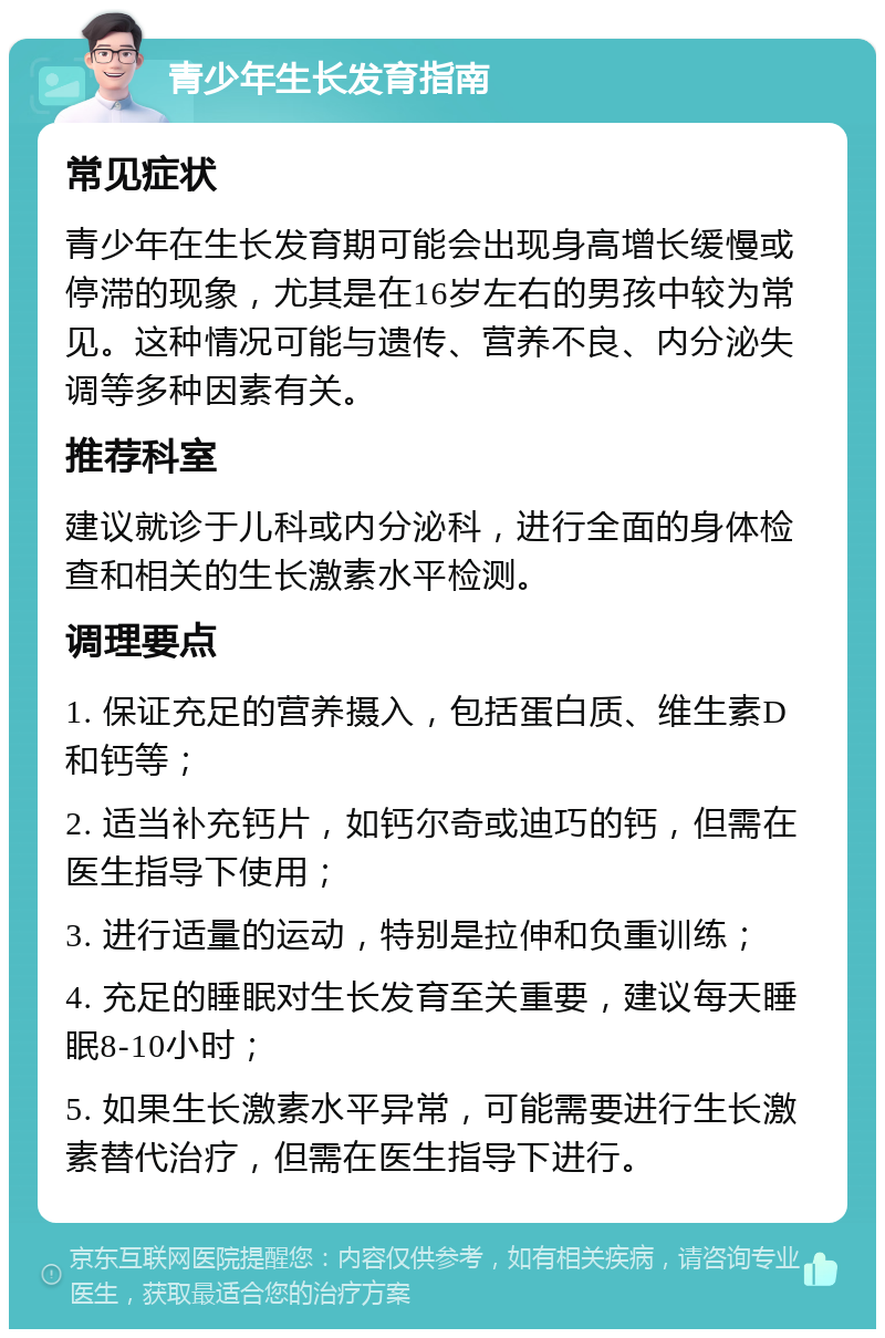 青少年生长发育指南 常见症状 青少年在生长发育期可能会出现身高增长缓慢或停滞的现象，尤其是在16岁左右的男孩中较为常见。这种情况可能与遗传、营养不良、内分泌失调等多种因素有关。 推荐科室 建议就诊于儿科或内分泌科，进行全面的身体检查和相关的生长激素水平检测。 调理要点 1. 保证充足的营养摄入，包括蛋白质、维生素D和钙等； 2. 适当补充钙片，如钙尔奇或迪巧的钙，但需在医生指导下使用； 3. 进行适量的运动，特别是拉伸和负重训练； 4. 充足的睡眠对生长发育至关重要，建议每天睡眠8-10小时； 5. 如果生长激素水平异常，可能需要进行生长激素替代治疗，但需在医生指导下进行。