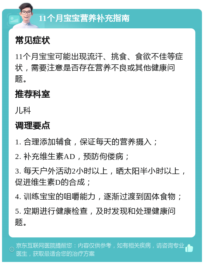 11个月宝宝营养补充指南 常见症状 11个月宝宝可能出现流汗、挑食、食欲不佳等症状，需要注意是否存在营养不良或其他健康问题。 推荐科室 儿科 调理要点 1. 合理添加辅食，保证每天的营养摄入； 2. 补充维生素AD，预防佝偻病； 3. 每天户外活动2小时以上，晒太阳半小时以上，促进维生素D的合成； 4. 训练宝宝的咀嚼能力，逐渐过渡到固体食物； 5. 定期进行健康检查，及时发现和处理健康问题。