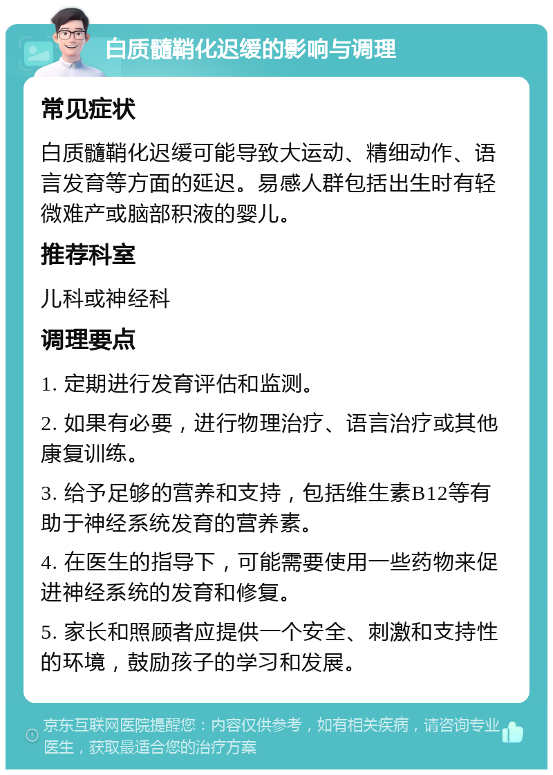 白质髓鞘化迟缓的影响与调理 常见症状 白质髓鞘化迟缓可能导致大运动、精细动作、语言发育等方面的延迟。易感人群包括出生时有轻微难产或脑部积液的婴儿。 推荐科室 儿科或神经科 调理要点 1. 定期进行发育评估和监测。 2. 如果有必要，进行物理治疗、语言治疗或其他康复训练。 3. 给予足够的营养和支持，包括维生素B12等有助于神经系统发育的营养素。 4. 在医生的指导下，可能需要使用一些药物来促进神经系统的发育和修复。 5. 家长和照顾者应提供一个安全、刺激和支持性的环境，鼓励孩子的学习和发展。