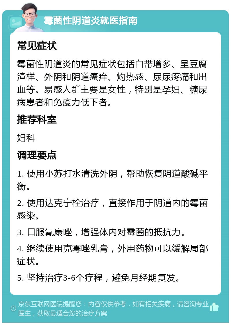 霉菌性阴道炎就医指南 常见症状 霉菌性阴道炎的常见症状包括白带增多、呈豆腐渣样、外阴和阴道瘙痒、灼热感、尿尿疼痛和出血等。易感人群主要是女性，特别是孕妇、糖尿病患者和免疫力低下者。 推荐科室 妇科 调理要点 1. 使用小苏打水清洗外阴，帮助恢复阴道酸碱平衡。 2. 使用达克宁栓治疗，直接作用于阴道内的霉菌感染。 3. 口服氟康唑，增强体内对霉菌的抵抗力。 4. 继续使用克霉唑乳膏，外用药物可以缓解局部症状。 5. 坚持治疗3-6个疗程，避免月经期复发。