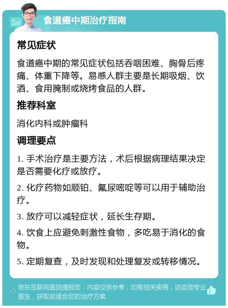 食道癌中期治疗指南 常见症状 食道癌中期的常见症状包括吞咽困难、胸骨后疼痛、体重下降等。易感人群主要是长期吸烟、饮酒、食用腌制或烧烤食品的人群。 推荐科室 消化内科或肿瘤科 调理要点 1. 手术治疗是主要方法，术后根据病理结果决定是否需要化疗或放疗。 2. 化疗药物如顺铂、氟尿嘧啶等可以用于辅助治疗。 3. 放疗可以减轻症状，延长生存期。 4. 饮食上应避免刺激性食物，多吃易于消化的食物。 5. 定期复查，及时发现和处理复发或转移情况。