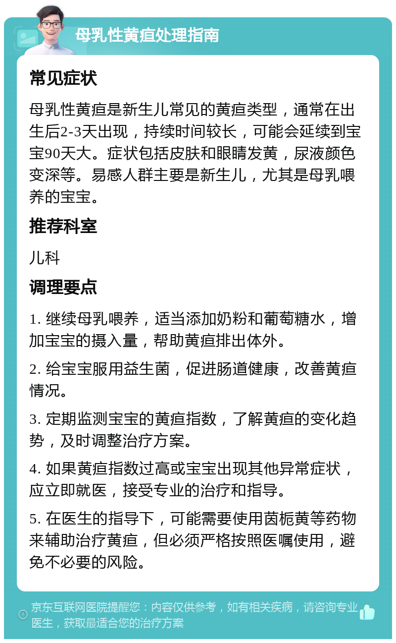 母乳性黄疸处理指南 常见症状 母乳性黄疸是新生儿常见的黄疸类型，通常在出生后2-3天出现，持续时间较长，可能会延续到宝宝90天大。症状包括皮肤和眼睛发黄，尿液颜色变深等。易感人群主要是新生儿，尤其是母乳喂养的宝宝。 推荐科室 儿科 调理要点 1. 继续母乳喂养，适当添加奶粉和葡萄糖水，增加宝宝的摄入量，帮助黄疸排出体外。 2. 给宝宝服用益生菌，促进肠道健康，改善黄疸情况。 3. 定期监测宝宝的黄疸指数，了解黄疸的变化趋势，及时调整治疗方案。 4. 如果黄疸指数过高或宝宝出现其他异常症状，应立即就医，接受专业的治疗和指导。 5. 在医生的指导下，可能需要使用茵栀黄等药物来辅助治疗黄疸，但必须严格按照医嘱使用，避免不必要的风险。