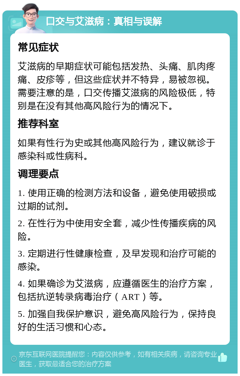 口交与艾滋病：真相与误解 常见症状 艾滋病的早期症状可能包括发热、头痛、肌肉疼痛、皮疹等，但这些症状并不特异，易被忽视。需要注意的是，口交传播艾滋病的风险极低，特别是在没有其他高风险行为的情况下。 推荐科室 如果有性行为史或其他高风险行为，建议就诊于感染科或性病科。 调理要点 1. 使用正确的检测方法和设备，避免使用破损或过期的试剂。 2. 在性行为中使用安全套，减少性传播疾病的风险。 3. 定期进行性健康检查，及早发现和治疗可能的感染。 4. 如果确诊为艾滋病，应遵循医生的治疗方案，包括抗逆转录病毒治疗（ART）等。 5. 加强自我保护意识，避免高风险行为，保持良好的生活习惯和心态。