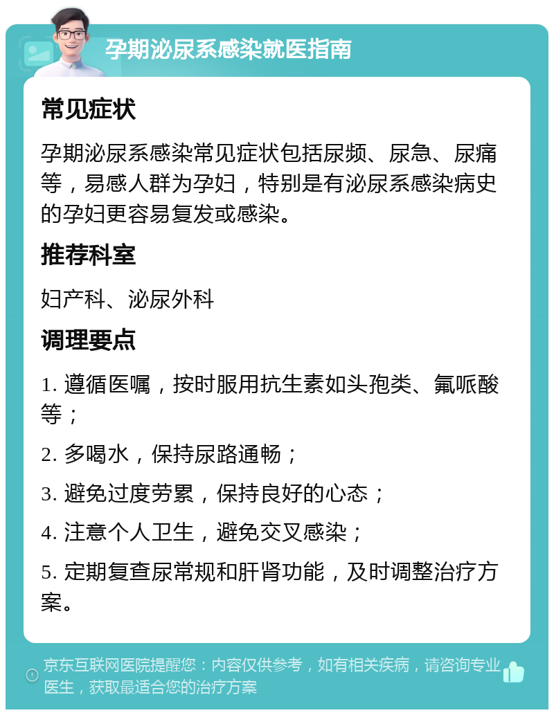 孕期泌尿系感染就医指南 常见症状 孕期泌尿系感染常见症状包括尿频、尿急、尿痛等，易感人群为孕妇，特别是有泌尿系感染病史的孕妇更容易复发或感染。 推荐科室 妇产科、泌尿外科 调理要点 1. 遵循医嘱，按时服用抗生素如头孢类、氟哌酸等； 2. 多喝水，保持尿路通畅； 3. 避免过度劳累，保持良好的心态； 4. 注意个人卫生，避免交叉感染； 5. 定期复查尿常规和肝肾功能，及时调整治疗方案。