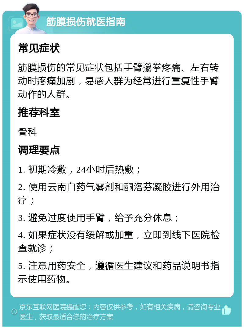 筋膜损伤就医指南 常见症状 筋膜损伤的常见症状包括手臂攥拳疼痛、左右转动时疼痛加剧，易感人群为经常进行重复性手臂动作的人群。 推荐科室 骨科 调理要点 1. 初期冷敷，24小时后热敷； 2. 使用云南白药气雾剂和酮洛芬凝胶进行外用治疗； 3. 避免过度使用手臂，给予充分休息； 4. 如果症状没有缓解或加重，立即到线下医院检查就诊； 5. 注意用药安全，遵循医生建议和药品说明书指示使用药物。