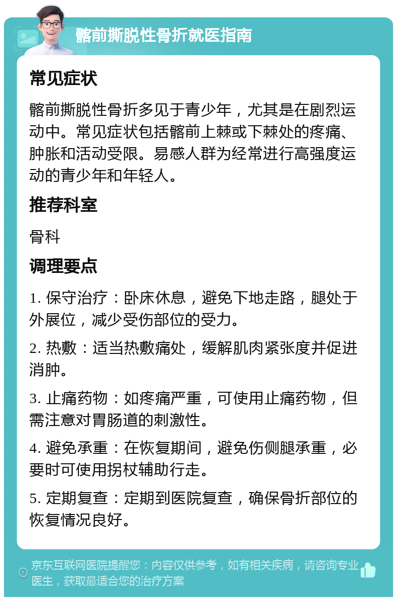 髂前撕脱性骨折就医指南 常见症状 髂前撕脱性骨折多见于青少年，尤其是在剧烈运动中。常见症状包括髂前上棘或下棘处的疼痛、肿胀和活动受限。易感人群为经常进行高强度运动的青少年和年轻人。 推荐科室 骨科 调理要点 1. 保守治疗：卧床休息，避免下地走路，腿处于外展位，减少受伤部位的受力。 2. 热敷：适当热敷痛处，缓解肌肉紧张度并促进消肿。 3. 止痛药物：如疼痛严重，可使用止痛药物，但需注意对胃肠道的刺激性。 4. 避免承重：在恢复期间，避免伤侧腿承重，必要时可使用拐杖辅助行走。 5. 定期复查：定期到医院复查，确保骨折部位的恢复情况良好。