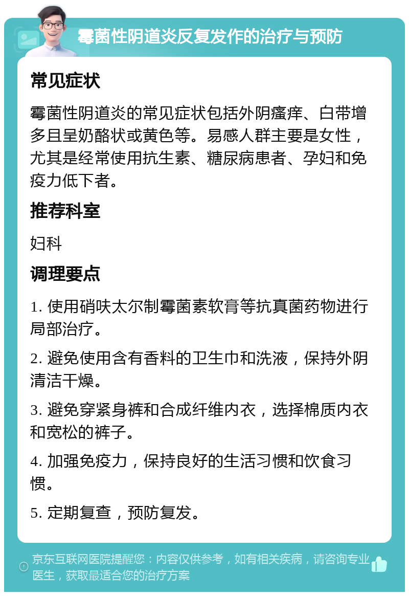 霉菌性阴道炎反复发作的治疗与预防 常见症状 霉菌性阴道炎的常见症状包括外阴瘙痒、白带增多且呈奶酪状或黄色等。易感人群主要是女性，尤其是经常使用抗生素、糖尿病患者、孕妇和免疫力低下者。 推荐科室 妇科 调理要点 1. 使用硝呋太尔制霉菌素软膏等抗真菌药物进行局部治疗。 2. 避免使用含有香料的卫生巾和洗液，保持外阴清洁干燥。 3. 避免穿紧身裤和合成纤维内衣，选择棉质内衣和宽松的裤子。 4. 加强免疫力，保持良好的生活习惯和饮食习惯。 5. 定期复查，预防复发。