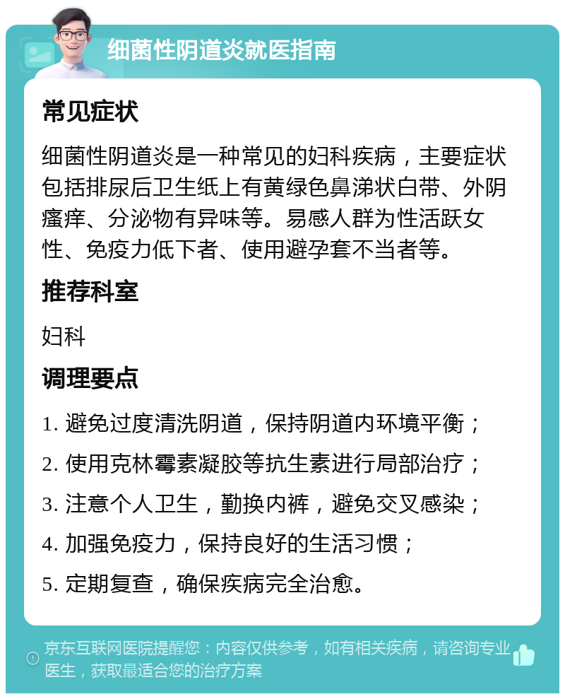 细菌性阴道炎就医指南 常见症状 细菌性阴道炎是一种常见的妇科疾病，主要症状包括排尿后卫生纸上有黄绿色鼻涕状白带、外阴瘙痒、分泌物有异味等。易感人群为性活跃女性、免疫力低下者、使用避孕套不当者等。 推荐科室 妇科 调理要点 1. 避免过度清洗阴道，保持阴道内环境平衡； 2. 使用克林霉素凝胶等抗生素进行局部治疗； 3. 注意个人卫生，勤换内裤，避免交叉感染； 4. 加强免疫力，保持良好的生活习惯； 5. 定期复查，确保疾病完全治愈。