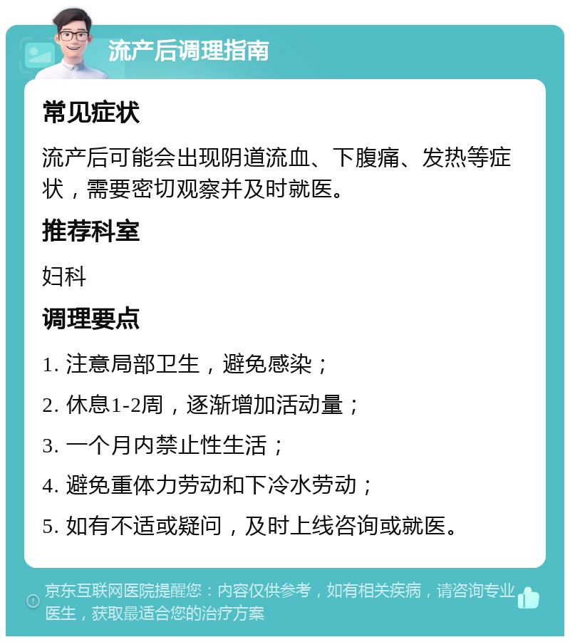 流产后调理指南 常见症状 流产后可能会出现阴道流血、下腹痛、发热等症状，需要密切观察并及时就医。 推荐科室 妇科 调理要点 1. 注意局部卫生，避免感染； 2. 休息1-2周，逐渐增加活动量； 3. 一个月内禁止性生活； 4. 避免重体力劳动和下冷水劳动； 5. 如有不适或疑问，及时上线咨询或就医。