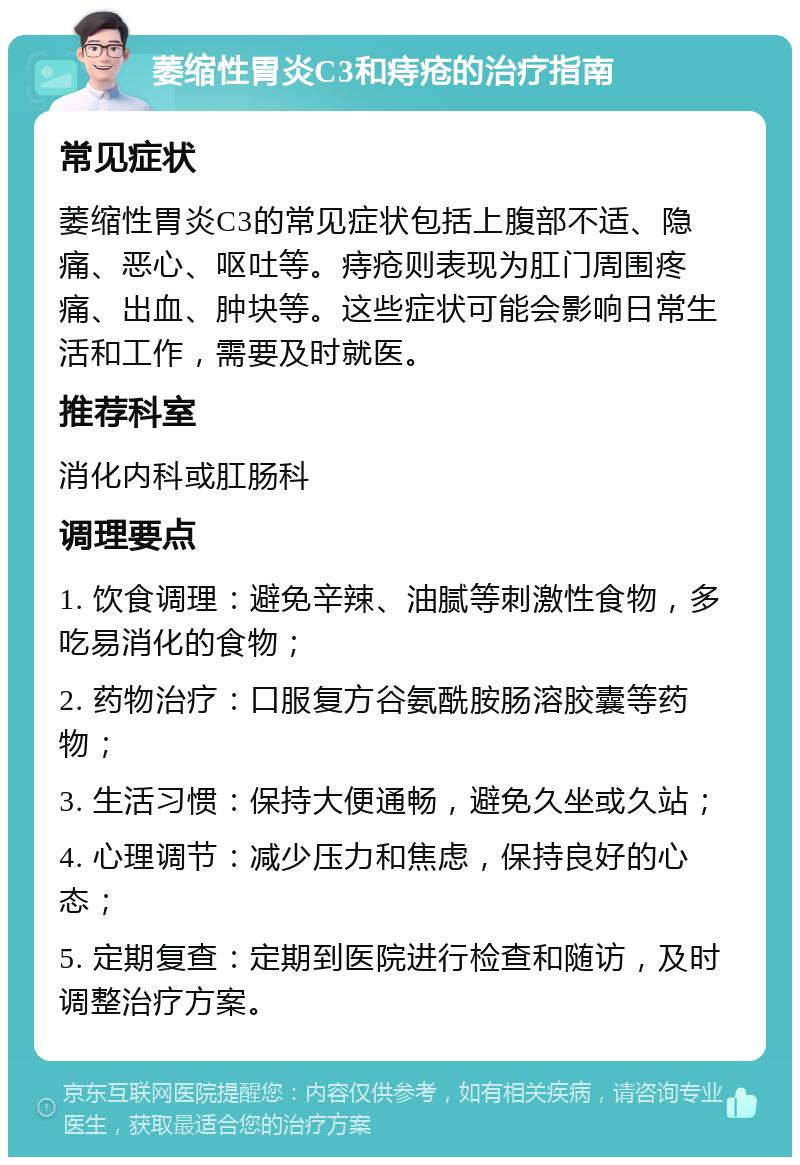 萎缩性胃炎C3和痔疮的治疗指南 常见症状 萎缩性胃炎C3的常见症状包括上腹部不适、隐痛、恶心、呕吐等。痔疮则表现为肛门周围疼痛、出血、肿块等。这些症状可能会影响日常生活和工作，需要及时就医。 推荐科室 消化内科或肛肠科 调理要点 1. 饮食调理：避免辛辣、油腻等刺激性食物，多吃易消化的食物； 2. 药物治疗：口服复方谷氨酰胺肠溶胶囊等药物； 3. 生活习惯：保持大便通畅，避免久坐或久站； 4. 心理调节：减少压力和焦虑，保持良好的心态； 5. 定期复查：定期到医院进行检查和随访，及时调整治疗方案。